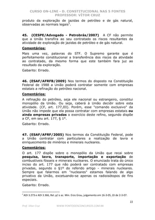 CURSO ON-LINE - D. CONSTITUCIONAL NAS 5 FONTES
PROFESSOR: VÍTOR CRUZ
22
Prof. Vítor Cruz WWW.PONTODOSCONCURSOS.COM.BR
produto da exploração de jazidas de petróleo e de gás natural,
observadas as normais legais2
.
45. (CESPE/Advogado - Petrobrás/2007) A CF não permite
que a União transfira ao seu contratado os riscos resultantes da
atividade de exploração de jazidas de petróleo e de gás natural.
Comentários:
Mais uma vez, palavras do STF. O Supremo garante que é
perfeitamente constitucional a transferência dos riscos da atividade
ao contratado, da mesmo forma que este também fara juz ao
resultado da exploração.
Gabarito: Errado.
46. (ESAF/AFRFB/2009) Nos termos do disposto na Constituição
Federal de 1988 a União poderá contratar somente com empresas
estatais a refinação do petróleo nacional.
Comentários:
A refinação do petróleo, seja ele nacional ou estrangeiro, constitui
monopólio da União. Ou seja, caberá à União decidir sobre esta
atividade. (CF, art. 177,III). Porém, esse "comando exclusivo" da
União não impede que ela possa contratar com empresas estatais ou
ainda empresas privadas o exercício deste refino, segundo dispõe
a CF, em seu art. 177, § 1°.
Gabarito: Errado.
47. (ESAF/AFRF/2005) Nos termos da Constituição Federal, pode
a União contratar com particulares a realização de lavra e
enriquecimento de minérios e minerais nucleares.
Comentários:
O art. 177 dispõe sobre o monopólio da União que recai sobre
pesquisa, lavra, transporte, importação e exportação de
combustíveis fósseis e minerais nucleares. O enunciado trata do único
inciso do art. 177 que não poderá ser contratado com empresas
privadas, segundo o §1º do referido artigo - minerais nucleares.
Sempre que falarmos em "nucleares" estamos falando de algo
privativo da União, excetuando-se apenas os radioisótopos de fins
especiais.
Gabarito: Errado.
2
ADI 3.273 e ADI 3.366, Rel. p/ o ac. Min. Eros Grau, julgamento em 16-3-05, DJ de 2-3-07.
 