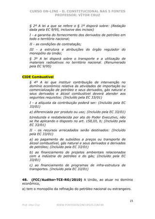 CURSO ON-LINE - D. CONSTITUCIONAL NAS 5 FONTES
PROFESSOR: VÍTOR CRUZ
23
Prof. Vítor Cruz WWW.PONTODOSCONCURSOS.COM.BR
§ 2º A lei a que se refere o § 1º disporá sobre: (Redação
dada pela EC 9/95, inclusive dos incisos)
I - a garantia do fornecimento dos derivados de petróleo em
todo o território nacional;
II - as condições de contratação;
III - a estrutura e atribuições do órgão regulador do
monopólio da União;
§ 3º A lei disporá sobre o transporte e a utilização de
materiais radioativos no território nacional. (Renumerado
pela EC 9/95)
CIDE Combustível
§ 4º A lei que instituir contribuição de intervenção no
domínio econômico relativa às atividades de importação ou
comercialização de petróleo e seus derivados, gás natural e
seus derivados e álcool combustível deverá atender aos
seguintes requisitos: (Incluído pela EC 33/01)
I - a alíquota da contribuição poderá ser: (Incluído pela EC
33/01)
a) diferenciada por produto ou uso; (Incluído pela EC 33/01)
b)reduzida e restabelecida por ato do Poder Executivo, não
se lhe aplicando o disposto no art. 150,III, b; (Incluído pela
EC 33/01)
II - os recursos arrecadados serão destinados: (Incluído
pela EC 33/01)
a) ao pagamento de subsídios a preços ou transporte de
álcool combustível, gás natural e seus derivados e derivados
de petróleo; (Incluído pela EC 33/01)
b) ao financiamento de projetos ambientais relacionados
com a indústria do petróleo e do gás; (Incluído pela EC
33/01)
c) ao financiamento de programas de infra-estrutura de
transportes. (Incluído pela EC 33/01)
48. (FCC/Auditor-TCE-RO/2010) A União, ao atuar no domínio
econômico,
a) tem o monopólio da refinação do petróleo nacional ou estrangeiro.
 