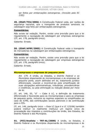 CURSO ON-LINE - D. CONSTITUCIONAL NAS 5 FONTES
PROFESSOR: VÍTOR CRUZ
25
Prof. Vítor Cruz WWW.PONTODOSCONCURSOS.COM.BR
ser feitos por embarcações estrangeiras. (Incluído pela EC
7/95)
49. (ESAF/TCU/2006) A Constituição Federal veda, por razões de
segurança nacional, que o transporte de produtos sensíveis na
cabotagem seja feito por embarcações estrangeiras.
Comentários:
Não existe tal vedação. Porém, existe uma previsão para que a lei
regulamente a navegação de cabotagem por empresas estrangeiras
(CF, art. 178, parágrafo único).
Gabarito: Errado.
50. (ESAF/AFRF/2005) A Constituição Federal veda o transporte
de mercadorias na cabotagem por embarcações estrangeiras.
Comentários:
Não existe tal vedação. Porém, existe uma previsão para que a lei
regulamente a navegação de cabotagem por empresas estrangeiras
(CF, art. 178, parágrafo único).
Gabarito: Errado.
Microempresas e empresas de pequeno porte
Art. 179. A União, os Estados, o Distrito Federal e os
Municípios dispensarão às microempresas e às empresas de
pequeno porte, assim definidas em lei, tratamento jurídico
diferenciado, visando a incentivá-las pela simplificação de
suas obrigações administrativas, tributárias, previdenciárias
e creditícias, ou pela eliminação ou redução destas por meio
de lei.
CF, art. 146, III, "d" → Cabe à LC, a definição de tratamento
diferenciado e favorecido para as microempresas e para as empresas
de pequeno porte, inclusive os regimes especiais ou simplificados no
caso do ICMS, das contribuições sociais patronais e da contribuição
para o PIS.
CF, art. 146, parágrafo único → Essa LC (que é a LC 123/06) também
poderá instituir (e realmente instituiu) um regime único de
arrecadação dos impostos e contribuições da União, dos Estados, do
Distrito Federal e dos Municípios.
51. (FCC/Analista - TRT-AL/2008) A União, os Estados, o
Distrito Federal e os Municípios dispensarão às microempresas e às
 