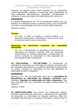 CURSO ON-LINE - D. CONSTITUCIONAL NAS 5 FONTES
PROFESSOR: VÍTOR CRUZ
26
Prof. Vítor Cruz WWW.PONTODOSCONCURSOS.COM.BR
empresas de pequeno porte, assim definidas em lei, tratamento
jurídico diferenciado, visando a incentivá-las pela simplificação de
suas obrigações administrativas, tributárias, previdenciárias e
creditícias, ou pela eliminação ou redução destas por meio de lei.
Comentários:
É a perfeita disposição do art. 179 da Constituição Federal, que visa
proteger as empresas de micro e pequeno porte, já que se presume
uma maior vulnerabilidade financeira e técnica destas empresas.
Gabarito: Correto.
Turismo
Art. 180. A União, os Estados, o Distrito Federal e os
Municípios promoverão e incentivarão o turismo como fator
de desenvolvimento social e econômico.
Requisição de documento comercial por autoridade
estrangeira
Art. 181. O atendimento de requisição de documento ou
informação de natureza comercial, feita por autoridade
administrativa ou judiciária estrangeira, a pessoa física ou
jurídica residente ou domiciliada no País dependerá de
autorização do Poder competente.
52. (FCC/Analista - TRT-18ª/2008) O atendimento de
requisição de documento ou informação de natureza comercial, feita
por autoridade administrativa ou judiciária estrangeira à pessoa física
ou jurídica, residente ou domiciliada no País, não dependerá de
autorização do Poder competente.
Comentários:
Segundo o art. 181 da Constituição, para que as requisições de
documentos ou informções de natureza comercial sejam
atendidas, depende de autorização do Poder competente. Seja
esta requisição feita por autoridade estrangeira administrativa ou
judiciária.
Gabarito: Errado.
53. (ESAF/AFRF/2005) Nos termos da Constituição Federal,
havendo reciprocidade de tratamento, o atendimento de requisições
de documento ou informação de natureza comercial, feitas por
autoridade administrativa ou judiciária estrangeira a pessoa física ou
 