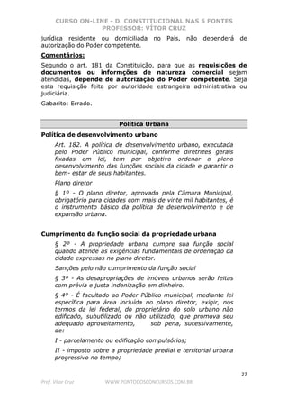 CURSO ON-LINE - D. CONSTITUCIONAL NAS 5 FONTES
PROFESSOR: VÍTOR CRUZ
27
Prof. Vítor Cruz WWW.PONTODOSCONCURSOS.COM.BR
jurídica residente ou domiciliada no País, não dependerá de
autorização do Poder competente.
Comentários:
Segundo o art. 181 da Constituição, para que as requisições de
documentos ou informções de natureza comercial sejam
atendidas, depende de autorização do Poder competente. Seja
esta requisição feita por autoridade estrangeira administrativa ou
judiciária.
Gabarito: Errado.
Política Urbana
Política de desenvolvimento urbano
Art. 182. A política de desenvolvimento urbano, executada
pelo Poder Público municipal, conforme diretrizes gerais
fixadas em lei, tem por objetivo ordenar o pleno
desenvolvimento das funções sociais da cidade e garantir o
bem- estar de seus habitantes.
Plano diretor
§ 1º - O plano diretor, aprovado pela Câmara Municipal,
obrigatório para cidades com mais de vinte mil habitantes, é
o instrumento básico da política de desenvolvimento e de
expansão urbana.
Cumprimento da função social da propriedade urbana
§ 2º - A propriedade urbana cumpre sua função social
quando atende às exigências fundamentais de ordenação da
cidade expressas no plano diretor.
Sanções pelo não cumprimento da função social
§ 3º - As desapropriações de imóveis urbanos serão feitas
com prévia e justa indenização em dinheiro.
§ 4º - É facultado ao Poder Público municipal, mediante lei
específica para área incluída no plano diretor, exigir, nos
termos da lei federal, do proprietário do solo urbano não
edificado, subutilizado ou não utilizado, que promova seu
adequado aproveitamento, sob pena, sucessivamente,
de:
I - parcelamento ou edificação compulsórios;
II - imposto sobre a propriedade predial e territorial urbana
progressivo no tempo;
 