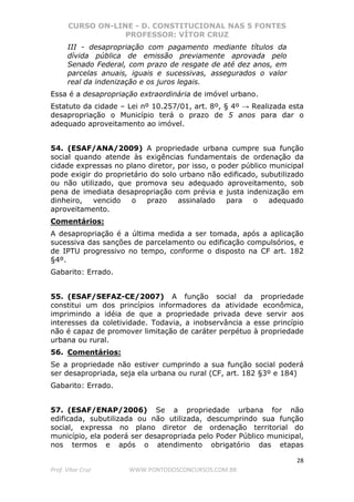 CURSO ON-LINE - D. CONSTITUCIONAL NAS 5 FONTES
PROFESSOR: VÍTOR CRUZ
28
Prof. Vítor Cruz WWW.PONTODOSCONCURSOS.COM.BR
III - desapropriação com pagamento mediante títulos da
dívida pública de emissão previamente aprovada pelo
Senado Federal, com prazo de resgate de até dez anos, em
parcelas anuais, iguais e sucessivas, assegurados o valor
real da indenização e os juros legais.
Essa é a desapropriação extraordinária de imóvel urbano.
Estatuto da cidade – Lei nº 10.257/01, art. 8º, § 4º → Realizada esta
desapropriação o Município terá o prazo de 5 anos para dar o
adequado aproveitamento ao imóvel.
54. (ESAF/ANA/2009) A propriedade urbana cumpre sua função
social quando atende às exigências fundamentais de ordenação da
cidade expressas no plano diretor, por isso, o poder público municipal
pode exigir do proprietário do solo urbano não edificado, subutilizado
ou não utilizado, que promova seu adequado aproveitamento, sob
pena de imediata desapropriação com prévia e justa indenização em
dinheiro, vencido o prazo assinalado para o adequado
aproveitamento.
Comentários:
A desapropriação é a última medida a ser tomada, após a aplicação
sucessiva das sanções de parcelamento ou edificação compulsórios, e
de IPTU progressivo no tempo, conforme o disposto na CF art. 182
§4º.
Gabarito: Errado.
55. (ESAF/SEFAZ-CE/2007) A função social da propriedade
constitui um dos princípios informadores da atividade econômica,
imprimindo a idéia de que a propriedade privada deve servir aos
interesses da coletividade. Todavia, a inobservância a esse princípio
não é capaz de promover limitação de caráter perpétuo à propriedade
urbana ou rural.
56. Comentários:
Se a propriedade não estiver cumprindo a sua função social poderá
ser desapropriada, seja ela urbana ou rural (CF, art. 182 §3º e 184)
Gabarito: Errado.
57. (ESAF/ENAP/2006) Se a propriedade urbana for não
edificada, subutilizada ou não utilizada, descumprindo sua função
social, expressa no plano diretor de ordenação territorial do
município, ela poderá ser desapropriada pelo Poder Público municipal,
nos termos e após o atendimento obrigatório das etapas
 
