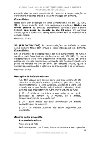 CURSO ON-LINE - D. CONSTITUCIONAL NAS 5 FONTES
PROFESSOR: VÍTOR CRUZ
29
Prof. Vítor Cruz WWW.PONTODOSCONCURSOS.COM.BR
estabelecidas no texto constitucional, devendo a desapropriação se
dar sempre mediante prévia e justa indenização em dinheiro.
Comentários:
Neste caso, por disposição do texto Constitucional do art. 182 §4º,
III, a desapropriação será com pagamento mediante títulos da
dívida pública de emissão previamente aprovada pelo Senado
Federal, com prazo de resgate de até 10 anos, em parcelas
anuais, iguais e sucessivas, assegurados o valor real da indenização e
os juros legais.
Gabarito: Errado.
58. (ESAF/CGU/2006) As desapropriações de imóveis urbanos
serão sempre feitas com prévia e justa indenização em dinheiro.
Comentários:
Em se tratando de desapropriação por não cumprimento da função
social, o texto Constitucional dispõe em seu art. 182 §4º, III, que a
desapropriação será com pagamento mediante títulos da dívida
pública de emissão previamente aprovada pelo Senado Federal, com
prazo de resgate de até 10 anos, em parcelas anuais, iguais e
sucessivas, assegurados o valor real da indenização e os juros legais.
Gabarito: Errado.
Usucapião de imóveis urbanos
Art. 183. Aquele que possuir como sua área urbana de até
duzentos e cinqüenta metros quadrados, por cinco anos,
ininterruptamente e sem oposição, utilizando-a para sua
moradia ou de sua família, adquirir-lhe-á o domínio, desde
que não seja proprietário de outro imóvel urbano ou rural.
§ 1º - O título de domínio e a concessão de uso serão
conferidos ao homem ou à mulher, ou a ambos,
independentemente do estado civil.
§ 2º - Esse direito não será reconhecido ao mesmo
possuidor mais de uma vez.
§ 3º - Os imóveis públicos não serão adquiridos por
usucapião.
Resumo sobre usucapião
Propriedade urbana:
Área: até 250 m2;
Período da posse: por 5 anos, ininterruptamente e sem oposição;
 
