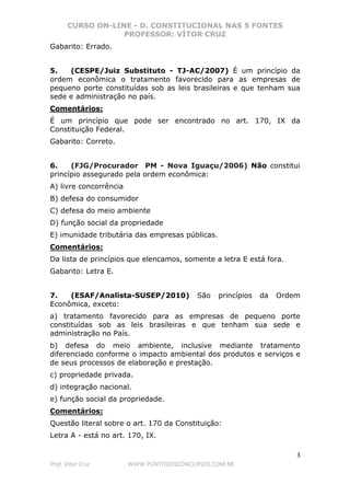 CURSO ON-LINE - D. CONSTITUCIONAL NAS 5 FONTES
PROFESSOR: VÍTOR CRUZ
3
Prof. Vítor Cruz WWW.PONTODOSCONCURSOS.COM.BR
Gabarito: Errado.
5. (CESPE/Juiz Substituto - TJ-AC/2007) É um princípio da
ordem econômica o tratamento favorecido para as empresas de
pequeno porte constituídas sob as leis brasileiras e que tenham sua
sede e administração no país.
Comentários:
É um princípio que pode ser encontrado no art. 170, IX da
Constituição Federal.
Gabarito: Correto.
6. (FJG/Procurador PM - Nova Iguaçu/2006) Não constitui
princípio assegurado pela ordem econômica:
A) livre concorrência
B) defesa do consumidor
C) defesa do meio ambiente
D) função social da propriedade
E) imunidade tributária das empresas públicas.
Comentários:
Da lista de princípios que elencamos, somente a letra E está fora.
Gabarito: Letra E.
7. (ESAF/Analista-SUSEP/2010) São princípios da Ordem
Econômica, exceto:
a) tratamento favorecido para as empresas de pequeno porte
constituídas sob as leis brasileiras e que tenham sua sede e
administração no País.
b) defesa do meio ambiente, inclusive mediante tratamento
diferenciado conforme o impacto ambiental dos produtos e serviços e
de seus processos de elaboração e prestação.
c) propriedade privada.
d) integração nacional.
e) função social da propriedade.
Comentários:
Questão literal sobre o art. 170 da Constituição:
Letra A - está no art. 170, IX.
 