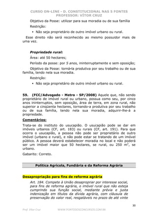 CURSO ON-LINE - D. CONSTITUCIONAL NAS 5 FONTES
PROFESSOR: VÍTOR CRUZ
30
Prof. Vítor Cruz WWW.PONTODOSCONCURSOS.COM.BR
Objetivo da Posse: utilizar para sua moradia ou de sua família
Restrição:
Não seja proprietário de outro imóvel urbano ou rural.
Esse direito não será reconhecido ao mesmo possuidor mais de
uma vez.
Propriedade rural:
Área: até 50 hectares;
Período da posse: por 5 anos, ininterruptamente e sem oposição;
Objetivo da Posse: torná-la produtiva por seu trabalho ou de sua
família, tendo nela sua moradia.
Restrição:
Não seja proprietário de outro imóvel urbano ou rural.
59. (FCC/Advogado - Metro - SP/2008) Aquele que, não sendo
proprietário de imóvel rural ou urbano, possua como seu, por cinco
anos ininterruptos, sem oposição, área de terra, em zona rural, não
superior a cinqüenta hectares, tornando-a produtiva por seu trabalho
ou de sua família, tendo nela sua moradia, adquirir-lhe-á a
propriedade.
Comentários:
Trata-se do instituto do usucapião. O usucapião pode se dar em
imóveis urbanos (CF, art. 183) ou rurais (CF, art. 191). Para que
ocorra o usucapião, a pessoa não pode ser proprietário de outro
imóvel (urbano e rural), e não pode estar se tratando de um imóvel
público. A pessoa deverá estabelecer moradia no local e não poderá
ser um imóvel maior que 50 hectares, se rural, ou 250 m2
, se
urbano.
Gabarito: Correto.
Política Agrícola, Fundiária e da Reforma Agrária
Desapropriação para fins de reforma agrária
Art. 184. Compete à União desapropriar por interesse social,
para fins de reforma agrária, o imóvel rural que não esteja
cumprindo sua função social, mediante prévia e justa
indenização em títulos da dívida agrária, com cláusula de
preservação do valor real, resgatáveis no prazo de até vinte
 