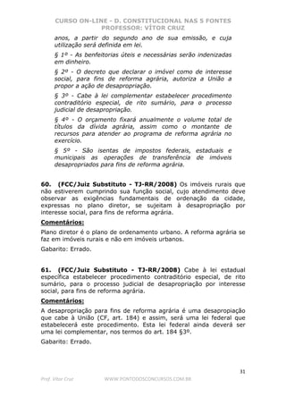 CURSO ON-LINE - D. CONSTITUCIONAL NAS 5 FONTES
PROFESSOR: VÍTOR CRUZ
31
Prof. Vítor Cruz WWW.PONTODOSCONCURSOS.COM.BR
anos, a partir do segundo ano de sua emissão, e cuja
utilização será definida em lei.
§ 1º - As benfeitorias úteis e necessárias serão indenizadas
em dinheiro.
§ 2º - O decreto que declarar o imóvel como de interesse
social, para fins de reforma agrária, autoriza a União a
propor a ação de desapropriação.
§ 3º - Cabe à lei complementar estabelecer procedimento
contraditório especial, de rito sumário, para o processo
judicial de desapropriação.
§ 4º - O orçamento fixará anualmente o volume total de
títulos da dívida agrária, assim como o montante de
recursos para atender ao programa de reforma agrária no
exercício.
§ 5º - São isentas de impostos federais, estaduais e
municipais as operações de transferência de imóveis
desapropriados para fins de reforma agrária.
60. (FCC/Juiz Substituto - TJ-RR/2008) Os imóveis rurais que
não estiverem cumprindo sua função social, cujo atendimento deve
observar as exigências fundamentais de ordenação da cidade,
expressas no plano diretor, se sujeitam à desapropriação por
interesse social, para fins de reforma agrária.
Comentários:
Plano diretor é o plano de ordenamento urbano. A reforma agrária se
faz em imóveis rurais e não em imóveis urbanos.
Gabarito: Errado.
61. (FCC/Juiz Substituto - TJ-RR/2008) Cabe à lei estadual
específica estabelecer procedimento contraditório especial, de rito
sumário, para o processo judicial de desapropriação por interesse
social, para fins de reforma agrária.
Comentários:
A desapropriação para fins de reforma agrária é uma desapropiação
que cabe à União (CF, art. 184) e assim, será uma lei federal que
estabelecerá este procedimento. Esta lei federal ainda deverá ser
uma lei complementar, nos termos do art. 184 §3º.
Gabarito: Errado.
 