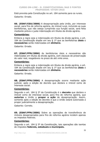 CURSO ON-LINE - D. CONSTITUCIONAL NAS 5 FONTES
PROFESSOR: VÍTOR CRUZ
33
Prof. Vítor Cruz WWW.PONTODOSCONCURSOS.COM.BR
Está prevista pela Constituição no art. 184 somente para os rurais.
Gabarito: Errado.
66. (ESAF/CGU/2006) A desapropriação pela União, por interesse
social, para fins de reforma agrária, do imóvel rural, incluindo as suas
benfeitorias, que não esteja cumprindo sua função social, será feita
mediante prévia e justa indenização em títulos da dívida agrária.
Comentários:
Embora a regra seja a indenização em títulos da dívida agrária, o art.
184 da Constituição dispõe em seu § 1º que as benfeitorias úteis e
necessárias serão indenizadas em dinheiro.
Gabarito: Errado.
67. (ESAF/PFN/2006) As benfeitorias úteis e necessárias são
indenizadas em títulos da dívida agrária, com claúsula de preservação
do valor real, resgatáveis no prazo de até vinte anos.
Comentários:
Embora a regra seja a indenização em títulos da dívida agrária, o art.
184 da Constituição dispõe em seu § 1º que as benfeitorias úteis e
necessárias serão indenizadas em dinheiro.
Gabarito: Errado.
68. (ESAF/PFN/2006) A desapropriação ocorre mediante ação
judicial, após a edição de decreto que declara o imóvel como de
interesse social.
Comentários:
Segundo o art. 184 § 2º da Constituição é o decreto que declara o
imóvel como de interesse social, para fins de reforma agrária, que
autoriza a União a propor a ação de desapropriação. Assim,
somente após a edição do decreto é que a União estará autorizada a
propor judicialmente a desapropriação.
Gabarito: Correto.
69. (ESAF/PFN/2006) Sobre as operações de transferência de
imóveis desapropriados para fins de reforma agrária incidem apenas
os impostos federais.
Comentários:
Segundo o art. 184 § 5º da Constituição, tais operações são isentas
de impostos federais, estaduais e municipais.
 
