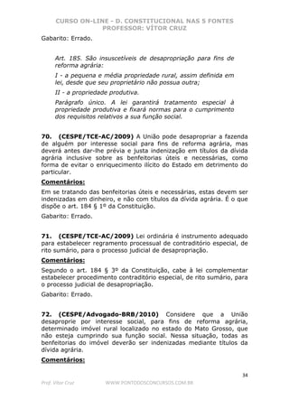 CURSO ON-LINE - D. CONSTITUCIONAL NAS 5 FONTES
PROFESSOR: VÍTOR CRUZ
34
Prof. Vítor Cruz WWW.PONTODOSCONCURSOS.COM.BR
Gabarito: Errado.
Art. 185. São insuscetíveis de desapropriação para fins de
reforma agrária:
I - a pequena e média propriedade rural, assim definida em
lei, desde que seu proprietário não possua outra;
II - a propriedade produtiva.
Parágrafo único. A lei garantirá tratamento especial à
propriedade produtiva e fixará normas para o cumprimento
dos requisitos relativos a sua função social.
70. (CESPE/TCE-AC/2009) A União pode desapropriar a fazenda
de alguém por interesse social para fins de reforma agrária, mas
deverá antes dar-lhe prévia e justa indenização em títulos da dívida
agrária inclusive sobre as benfeitorias úteis e necessárias, como
forma de evitar o enriquecimento ilícito do Estado em detrimento do
particular.
Comentários:
Em se tratando das benfeitorias úteis e necessárias, estas devem ser
indenizadas em dinheiro, e não com títulos da dívida agrária. É o que
dispõe o art. 184 § 1º da Constituição.
Gabarito: Errado.
71. (CESPE/TCE-AC/2009) Lei ordinária é instrumento adequado
para estabelecer regramento processual de contraditório especial, de
rito sumário, para o processo judicial de desapropriação.
Comentários:
Segundo o art. 184 § 3º da Constituição, cabe à lei complementar
estabelecer procedimento contraditório especial, de rito sumário, para
o processo judicial de desapropriação.
Gabarito: Errado.
72. (CESPE/Advogado-BRB/2010) Considere que a União
desaproprie por interesse social, para fins de reforma agrária,
determinado imóvel rural localizado no estado do Mato Grosso, que
não esteja cumprindo sua função social. Nessa situação, todas as
benfeitorias do imóvel deverão ser indenizadas mediante títulos da
dívida agrária.
Comentários:
 
