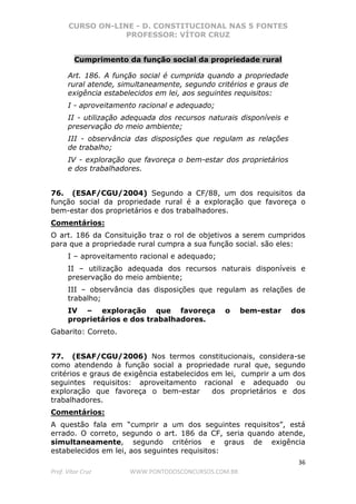 CURSO ON-LINE - D. CONSTITUCIONAL NAS 5 FONTES
PROFESSOR: VÍTOR CRUZ
36
Prof. Vítor Cruz WWW.PONTODOSCONCURSOS.COM.BR
Cumprimento da função social da propriedade rural
Art. 186. A função social é cumprida quando a propriedade
rural atende, simultaneamente, segundo critérios e graus de
exigência estabelecidos em lei, aos seguintes requisitos:
I - aproveitamento racional e adequado;
II - utilização adequada dos recursos naturais disponíveis e
preservação do meio ambiente;
III - observância das disposições que regulam as relações
de trabalho;
IV - exploração que favoreça o bem-estar dos proprietários
e dos trabalhadores.
76. (ESAF/CGU/2004) Segundo a CF/88, um dos requisitos da
função social da propriedade rural é a exploração que favoreça o
bem-estar dos proprietários e dos trabalhadores.
Comentários:
O art. 186 da Consituição traz o rol de objetivos a serem cumpridos
para que a propriedade rural cumpra a sua função social. são eles:
I – aproveitamento racional e adequado;
II – utilização adequada dos recursos naturais disponíveis e
preservação do meio ambiente;
III – observância das disposições que regulam as relações de
trabalho;
IV – exploração que favoreça o bem-estar dos
proprietários e dos trabalhadores.
Gabarito: Correto.
77. (ESAF/CGU/2006) Nos termos constitucionais, considera-se
como atendendo à função social a propriedade rural que, segundo
critérios e graus de exigência estabelecidos em lei, cumprir a um dos
seguintes requisitos: aproveitamento racional e adequado ou
exploração que favoreça o bem-estar dos proprietários e dos
trabalhadores.
Comentários:
A questão fala em “cumprir a um dos seguintes requisitos”, está
errado. O correto, segundo o art. 186 da CF, seria quando atende,
simultaneamente, segundo critérios e graus de exigência
estabelecidos em lei, aos seguintes requisitos:
 