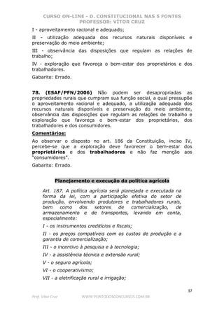 CURSO ON-LINE - D. CONSTITUCIONAL NAS 5 FONTES
PROFESSOR: VÍTOR CRUZ
37
Prof. Vítor Cruz WWW.PONTODOSCONCURSOS.COM.BR
I - aproveitamento racional e adequado;
II - utilização adequada dos recursos naturais disponíveis e
preservação do meio ambiente;
III - observância das disposições que regulam as relações de
trabalho;
IV - exploração que favoreça o bem-estar dos proprietários e dos
trabalhadores.
Gabarito: Errado.
78. (ESAF/PFN/2006) Não podem ser desapropriadas as
propriedades rurais que cumpram sua função social, a qual pressupõe
o aproveitamento racional e adequado, a utilização adequada dos
recursos naturais disponíveis e preservação do meio ambiente,
observância das disposições que regulam as relações de trabalho e
exploração que favoreça o bem-estar dos proprietários, dos
trabalhadores e dos consumidores.
Comentários:
Ao observar o disposto no art. 186 da Constituição, inciso IV,
percebe-se que a exploração deve favorecer o bem-estar dos
proprietários e dos trabalhadores e não faz menção aos
“consumidores”.
Gabarito: Errado.
Planejamento e execução da política agrícola
Art. 187. A política agrícola será planejada e executada na
forma da lei, com a participação efetiva do setor de
produção, envolvendo produtores e trabalhadores rurais,
bem como dos setores de comercialização, de
armazenamento e de transportes, levando em conta,
especialmente:
I - os instrumentos creditícios e fiscais;
II - os preços compatíveis com os custos de produção e a
garantia de comercialização;
III - o incentivo à pesquisa e à tecnologia;
IV - a assistência técnica e extensão rural;
V - o seguro agrícola;
VI - o cooperativismo;
VII - a eletrificação rural e irrigação;
 