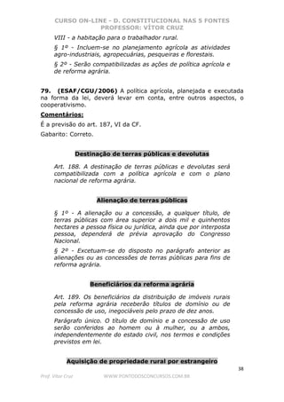 CURSO ON-LINE - D. CONSTITUCIONAL NAS 5 FONTES
PROFESSOR: VÍTOR CRUZ
38
Prof. Vítor Cruz WWW.PONTODOSCONCURSOS.COM.BR
VIII - a habitação para o trabalhador rural.
§ 1º - Incluem-se no planejamento agrícola as atividades
agro-industriais, agropecuárias, pesqueiras e florestais.
§ 2º - Serão compatibilizadas as ações de política agrícola e
de reforma agrária.
79. (ESAF/CGU/2006) A política agrícola, planejada e executada
na forma da lei, deverá levar em conta, entre outros aspectos, o
cooperativismo.
Comentários:
É a previsão do art. 187, VI da CF.
Gabarito: Correto.
Destinação de terras públicas e devolutas
Art. 188. A destinação de terras públicas e devolutas será
compatibilizada com a política agrícola e com o plano
nacional de reforma agrária.
Alienação de terras públicas
§ 1º - A alienação ou a concessão, a qualquer título, de
terras públicas com área superior a dois mil e quinhentos
hectares a pessoa física ou jurídica, ainda que por interposta
pessoa, dependerá de prévia aprovação do Congresso
Nacional.
§ 2º - Excetuam-se do disposto no parágrafo anterior as
alienações ou as concessões de terras públicas para fins de
reforma agrária.
Beneficiários da reforma agrária
Art. 189. Os beneficiários da distribuição de imóveis rurais
pela reforma agrária receberão títulos de domínio ou de
concessão de uso, inegociáveis pelo prazo de dez anos.
Parágrafo único. O título de domínio e a concessão de uso
serão conferidos ao homem ou à mulher, ou a ambos,
independentemente do estado civil, nos termos e condições
previstos em lei.
Aquisição de propriedade rural por estrangeiro
 