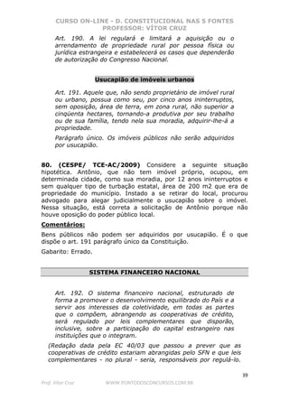 CURSO ON-LINE - D. CONSTITUCIONAL NAS 5 FONTES
PROFESSOR: VÍTOR CRUZ
39
Prof. Vítor Cruz WWW.PONTODOSCONCURSOS.COM.BR
Art. 190. A lei regulará e limitará a aquisição ou o
arrendamento de propriedade rural por pessoa física ou
jurídica estrangeira e estabelecerá os casos que dependerão
de autorização do Congresso Nacional.
Usucapião de imóveis urbanos
Art. 191. Aquele que, não sendo proprietário de imóvel rural
ou urbano, possua como seu, por cinco anos ininterruptos,
sem oposição, área de terra, em zona rural, não superior a
cinqüenta hectares, tornando-a produtiva por seu trabalho
ou de sua família, tendo nela sua moradia, adquirir-lhe-á a
propriedade.
Parágrafo único. Os imóveis públicos não serão adquiridos
por usucapião.
80. (CESPE/ TCE-AC/2009) Considere a seguinte situação
hipotética. Antônio, que não tem imóvel próprio, ocupou, em
determinada cidade, como sua moradia, por 12 anos ininterruptos e
sem qualquer tipo de turbação estatal, área de 200 m2 que era de
propriedade do município. Instado a se retirar do local, procurou
advogado para alegar judicialmente o usucapião sobre o imóvel.
Nessa situação, está correta a solicitação de Antônio porque não
houve oposição do poder público local.
Comentários:
Bens públicos não podem ser adquiridos por usucapião. É o que
dispõe o art. 191 parágrafo único da Constituição.
Gabarito: Errado.
SISTEMA FINANCEIRO NACIONAL
Art. 192. O sistema financeiro nacional, estruturado de
forma a promover o desenvolvimento equilibrado do País e a
servir aos interesses da coletividade, em todas as partes
que o compõem, abrangendo as cooperativas de crédito,
será regulado por leis complementares que disporão,
inclusive, sobre a participação do capital estrangeiro nas
instituições que o integram.
(Redação dada pela EC 40/03 que passou a prever que as
cooperativas de crédito estariam abrangidas pelo SFN e que leis
complementares - no plural - seria, responsáveis por regulá-lo.
 