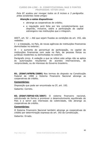 CURSO ON-LINE - D. CONSTITUCIONAL NAS 5 FONTES
PROFESSOR: VÍTOR CRUZ
40
Prof. Vítor Cruz WWW.PONTODOSCONCURSOS.COM.BR
Esta EC acabou por revogar todos os 8 incisos e 3 parágrafos
antes existentes neste artigo)
Atenção a estes dispositivos:
• abrange as cooperativas de crédito;
• a regulação será feita por leis complementares que
disporão, inclusive, sobre a participação do capital
estrangeiro nas instituições que o integram.
ADCT, art. 52 → Até que sejam fixadas as condições do art. 192, são
vedados:
I – a instalação, no País, de novas agências de instituições financeiras
domiciliadas no exterior;
II – o aumento do percentual de participação, no capital de
instituições financeiras com sede no País, de pessoas físicas ou
jurídicas residentes ou domiciliadas no exterior.
Parágrafo único. A vedação a que se refere este artigo não se aplica
às autorizações resultantes de acordos internacionais, de
reciprocidade, ou de interesse do Governo brasileiro.
81. (ESAF/AFRFB/2009) Nos termos do disposto na Constituição
Federal de 1988 o Sistema Financeiro Nacional abrange as
cooperativas de crédito.
Comentários:
Disposição que pode ser encontrada na CF, art. 192.
Gabarito: Correto.
82. (ESAF/SEFAZ-CE/2007) O sistema financeiro nacional,
estruturado de forma a promover o desenvolvimento equilibrado do
País e a servir aos interesses da coletividade, não abrange as
cooperativas de crédito.
Comentários:
O Sistema Financeiro Nacional também abrange as cooperativas de
crédito por determinação expressa do art. 192 da Constituição.
Gabarito: Errado.
 