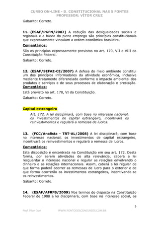 CURSO ON-LINE - D. CONSTITUCIONAL NAS 5 FONTES
PROFESSOR: VÍTOR CRUZ
5
Prof. Vítor Cruz WWW.PONTODOSCONCURSOS.COM.BR
Gabarito: Correto.
11. (ESAF/PGFN/2007) A redução das desigualdades sociais e
regionais e a busca do pleno emprego são princípios constitucionais
que expressamente vinculam a ordem econômica brasileira.
Comentários:
São os princípios expressamente previstos no art. 170, VII e VIII da
Constituição Federal.
Gabarito: Correto.
12. (ESAF/SEFAZ-CE/2007) A defesa do meio ambiente constitui
um dos princípios informadores da atividade econômica, inclusive
mediante tratamento diferenciado conforme o impacto ambiental dos
produtos e serviços e de seus processos de elaboração e prestação.
Comentários:
Está previsto no art. 170, VI da Constituição.
Gabarito: Correto.
Capital estrangeiro
Art. 172. A lei disciplinará, com base no interesse nacional,
os investimentos de capital estrangeiro, incentivará os
reinvestimentos e regulará a remessa de lucros.
13. (FCC/Analista - TRT-AL/2008) A lei disciplinará, com base
no interesse nacional, os investimentos de capital estrangeiro,
incentivará os reinvestimentos e regulará a remessa de lucros.
Comentários:
Esta disposição é encontrada na Constituição em seu art. 172. Desta
forma, por serem atividades de alta relevância, caberá a lei
resguardar o interesse nacional e regular as relações envolvendo o
dinheiro e as relações internacionais. Assim, caberá a lei regular de
que forma poderá ocorrer as remessas de lucro para o exterior e de
que forma ocorrerão os investimentos estrangeiros, incentivando-se
os reinvestimentos.
Gabarito: Correto.
14. (ESAF/AFRFB/2009) Nos termos do disposto na Constituição
Federal de 1988 a lei disciplinará, com base no interesse social, os
 