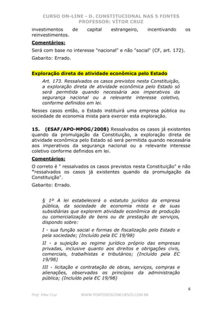 CURSO ON-LINE - D. CONSTITUCIONAL NAS 5 FONTES
PROFESSOR: VÍTOR CRUZ
6
Prof. Vítor Cruz WWW.PONTODOSCONCURSOS.COM.BR
investimentos de capital estrangeiro, incentivando os
reinvestimentos.
Comentários:
Será com base no interesse "nacional" e não "social" (CF, art. 172).
Gabarito: Errado.
Exploração direta de atividade econômica pelo Estado
Art. 173. Ressalvados os casos previstos nesta Constituição,
a exploração direta de atividade econômica pelo Estado só
será permitida quando necessária aos imperativos da
segurança nacional ou a relevante interesse coletivo,
conforme definidos em lei.
Nesses casos então, o Estado instituirá uma empresa pública ou
sociedade de economia mista para exercer esta exploração.
15. (ESAF/APO-MPOG/2008) Ressalvados os casos já existentes
quando da promulgação da Constituição, a exploração direta de
atividade econômica pelo Estado só será permitida quando necessária
aos imperativos da segurança nacional ou a relevante interesse
coletivo conforme definidos em lei.
Comentários:
O correto é " ressalvados os casos previstos nesta Constituição" e não
"ressalvados os casos já existentes quando da promulgação da
Constituição".
Gabarito: Errado.
§ 1º A lei estabelecerá o estatuto jurídico da empresa
pública, da sociedade de economia mista e de suas
subsidiárias que explorem atividade econômica de produção
ou comercialização de bens ou de prestação de serviços,
dispondo sobre:
I - sua função social e formas de fiscalização pelo Estado e
pela sociedade; (Incluído pela EC 19/98)
II - a sujeição ao regime jurídico próprio das empresas
privadas, inclusive quanto aos direitos e obrigações civis,
comerciais, trabalhistas e tributários; (Incluído pela EC
19/98)
III - licitação e contratação de obras, serviços, compras e
alienações, observados os princípios da administração
pública; (Incluído pela EC 19/98)
 
