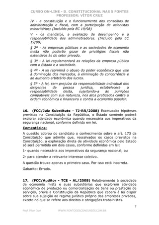 CURSO ON-LINE - D. CONSTITUCIONAL NAS 5 FONTES
PROFESSOR: VÍTOR CRUZ
7
Prof. Vítor Cruz WWW.PONTODOSCONCURSOS.COM.BR
IV - a constituição e o funcionamento dos conselhos de
administração e fiscal, com a participação de acionistas
minoritários; (Incluído pela EC 19/98)
V - os mandatos, a avaliação de desempenho e a
responsabilidade dos administradores. (Incluído pela EC
19/98)
§ 2º - As empresas públicas e as sociedades de economia
mista não poderão gozar de privilégios fiscais não
extensivos às do setor privado.
§ 3º - A lei regulamentará as relações da empresa pública
com o Estado e a sociedade.
§ 4º - A lei reprimirá o abuso do poder econômico que vise
à dominação dos mercados, à eliminação da concorrência e
ao aumento arbitrário dos lucros.
§ 5º - A lei, sem prejuízo da responsabilidade individual dos
dirigentes da pessoa jurídica, estabelecerá a
responsabilidade desta, sujeitando-a às punições
compatíveis com sua natureza, nos atos praticados contra a
ordem econômica e financeira e contra a economia popular.
16. (FCC/Juiz Substituto - TJ-RR/2008) Excetuadas hipóteses
previstas na Constituição da República, o Estado somente poderá
explorar atividade econômica quando necessária aos imperativos da
segurança nacional, conforme definido em lei.
Comentários:
A questão cobrou do candidato o conhecimento sobre o art. 173 da
Constituição que adimite que, ressalvados os casos previstos na
Constituição, a exploração direta de atividade econômica pelo Estado
só será permitida em dois casos, conforme definidos em lei:
1- quando necessária aos imperativos da segurança nacional; ou
2- para atender a relevante interesse coletivo.
A questão trouxe apenas o primeiro caso. Por isso está incorreta.
Gabarito: Errado.
17. (FCC/Auditor - TCE - AL/2008) Relativamente à sociedade
de economia mista e suas subsidiárias que explorem atividade
econômica de produção ou comercialização de bens ou prestação de
serviços, prevê a Constituição da República que caberá à lei dispor
sobre sua sujeição ao regime jurídico próprio das empresas privadas,
exceto no que se refere aos direitos e obrigações trabalhistas.
 
