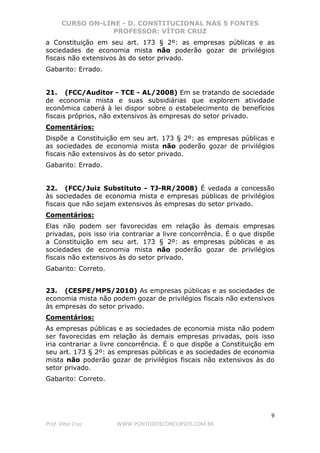 CURSO ON-LINE - D. CONSTITUCIONAL NAS 5 FONTES
PROFESSOR: VÍTOR CRUZ
9
Prof. Vítor Cruz WWW.PONTODOSCONCURSOS.COM.BR
a Constituição em seu art. 173 § 2º: as empresas públicas e as
sociedades de economia mista não poderão gozar de privilégios
fiscais não extensivos às do setor privado.
Gabarito: Errado.
21. (FCC/Auditor - TCE - AL/2008) Em se tratando de sociedade
de economia mista e suas subsidiárias que explorem atividade
econômica caberá à lei dispor sobre o estabelecimento de benefícios
fiscais próprios, não extensivos às empresas do setor privado.
Comentários:
Dispõe a Constituição em seu art. 173 § 2º: as empresas públicas e
as sociedades de economia mista não poderão gozar de privilégios
fiscais não extensivos às do setor privado.
Gabarito: Errado.
22. (FCC/Juiz Substituto - TJ-RR/2008) É vedada a concessão
às sociedades de economia mista e empresas públicas de privilégios
fiscais que não sejam extensivos às empresas do setor privado.
Comentários:
Elas não podem ser favorecidas em relação às demais empresas
privadas, pois isso iria contrariar a livre concorrência. É o que dispõe
a Constituição em seu art. 173 § 2º: as empresas públicas e as
sociedades de economia mista não poderão gozar de privilégios
fiscais não extensivos às do setor privado.
Gabarito: Correto.
23. (CESPE/MPS/2010) As empresas públicas e as sociedades de
economia mista não podem gozar de privilégios fiscais não extensivos
às empresas do setor privado.
Comentários:
As empresas públicas e as sociedades de economia mista não podem
ser favorecidas em relação às demais empresas privadas, pois isso
iria contrariar a livre concorrência. É o que dispõe a Constituição em
seu art. 173 § 2º: as empresas públicas e as sociedades de economia
mista não poderão gozar de privilégios fiscais não extensivos às do
setor privado.
Gabarito: Correto.
 