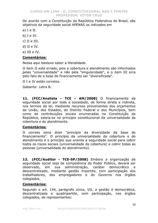 CURSO ON-LINE - D. CONSTITUCIONAL NAS 5 FONTES
PROFESSOR: VÍTOR CRUZ
10
Prof. Vítor Cruz WWW.PONTODOSCONCURSOS.COM.BR
De acordo com a Constituição da República Federativa do Brasil, são
objetivos da seguridade social APENAS os indicados em
a) I e II.
b) I e IV.
c) II e III.
d) II e IV.
e) III e IV.
Comentários:
Nessa aqui bastava saber a literalidade.
O item II está errado, pois a cobertura e atendimento são informados
pelas "universalidade" e não pela "singularidade", e o item III erra
pelo fato de a base de financiamento ser "diversificada".
O I e IV estão corretos.
Gabarito: Letra B.
11. (FCC/Analista - TCE - AM/2008) O financiamento da
seguridade social por toda a sociedade, de forma direta e indireta,
nos termos da lei, mediante recursos provenientes dos orçamentos
da União, dos Estados, do Distrito Federal e dos Municípios, bem
como de contribuições sociais enumeradas na Constituição da
República, esteia-se no princípio constitucional da universalidade da
cobertura e do atendimento.
Comentários:
O correto seria dizer "princípio da diversidade da base de
financiamento". O princípio da universalidade da cobertura e do
atendimento é o princípio que orienta a seguridade social para cobrir
todos os riscos sociais (universalidade da cobertura) e cobrir todas as
pessoas (universalidade do atendimento).
12. (FCC/Auditor - TCE-SP/2008) Embora a organização da
seguridade social seja de competência do Poder Público, deverá ser
observado, em sua administração, caráter democrático e
descentralizado, mediante gestão tripartite, com participação dos
trabalhadores, dos empregadores e do Governo nos órgãos
colegiados.
Comentários:
Segundo o art. 194, parágrafo único, VII, a gestão é democrática,
descentralizada e quadripartite, com participação, nos órgãos
colegiados, de representantes:
 