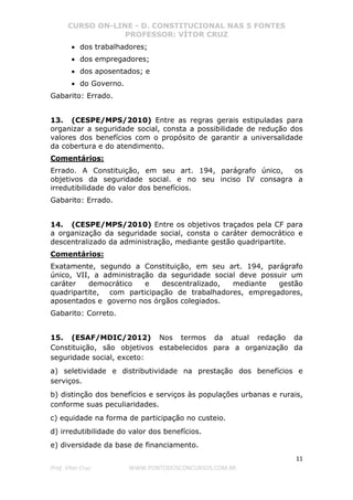CURSO ON-LINE - D. CONSTITUCIONAL NAS 5 FONTES
PROFESSOR: VÍTOR CRUZ
11
Prof. Vítor Cruz WWW.PONTODOSCONCURSOS.COM.BR
• dos trabalhadores;
• dos empregadores;
• dos aposentados; e
• do Governo.
Gabarito: Errado.
13. (CESPE/MPS/2010) Entre as regras gerais estipuladas para
organizar a seguridade social, consta a possibilidade de redução dos
valores dos benefícios com o propósito de garantir a universalidade
da cobertura e do atendimento.
Comentários:
Errado. A Constituição, em seu art. 194, parágrafo único, os
objetivos da seguridade social. e no seu inciso IV consagra a
irredutibilidade do valor dos benefícios.
Gabarito: Errado.
14. (CESPE/MPS/2010) Entre os objetivos traçados pela CF para
a organização da seguridade social, consta o caráter democrático e
descentralizado da administração, mediante gestão quadripartite.
Comentários:
Exatamente, segundo a Constituição, em seu art. 194, parágrafo
único, VII, a administração da seguridade social deve possuir um
caráter democrático e descentralizado, mediante gestão
quadripartite, com participação de trabalhadores, empregadores,
aposentados e governo nos órgãos colegiados.
Gabarito: Correto.
15. (ESAF/MDIC/2012) Nos termos da atual redação da
Constituição, são objetivos estabelecidos para a organização da
seguridade social, exceto:
a) seletividade e distributividade na prestação dos benefícios e
serviços.
b) distinção dos benefícios e serviços às populações urbanas e rurais,
conforme suas peculiaridades.
c) equidade na forma de participação no custeio.
d) irredutibilidade do valor dos benefícios.
e) diversidade da base de financiamento.
 