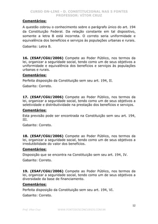 CURSO ON-LINE - D. CONSTITUCIONAL NAS 5 FONTES
PROFESSOR: VÍTOR CRUZ
12
Prof. Vítor Cruz WWW.PONTODOSCONCURSOS.COM.BR
Comentários:
A questão cobrou o conhecimento sobre o parágrafo único do art. 194
da Constituição Federal. Da relação constante em tal dispositivo,
somente a letra B está incorreta. O correto seria uniformidade e
equivalência dos benefícios e serviços às populações urbanas e rurais.
Gabarito: Letra B.
16. (ESAF/CGU/2006) Compete ao Poder Público, nos termos da
lei, organizar a seguridade social, tendo como um de seus objetivos a
uniformidade e equivalência dos benefícios e serviços às populações
urbanas e rurais.
Comentários:
Perfeita disposição da Constituição sem seu art. 194, II.
Gabarito: Correto.
17. (ESAF/CGU/2006) Compete ao Poder Público, nos termos da
lei, organizar a seguridade social, tendo como um de seus objetivos a
seletividade e distributividade na prestação dos benefícios e serviços.
Comentários:
Esta previsão pode ser encontrada na Constituição sem seu art. 194,
III.
Gabarito: Correto.
18. (ESAF/CGU/2006) Compete ao Poder Público, nos termos da
lei, organizar a seguridade social, tendo como um de seus objetivos a
irredutibilidade do valor dos benefícios.
Comentários:
Disposição que se encontra na Constituição sem seu art. 194, IV.
Gabarito: Correto.
19. (ESAF/CGU/2006) Compete ao Poder Público, nos termos da
lei, organizar a seguridade social, tendo como um de seus objetivos a
diversidade da base de financiamento.
Comentários:
Perfeita disposição da Constituição sem seu art. 194, VI.
Gabarito: Correto.
 