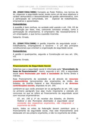 CURSO ON-LINE - D. CONSTITUCIONAL NAS 5 FONTES
PROFESSOR: VÍTOR CRUZ
13
Prof. Vítor Cruz WWW.PONTODOSCONCURSOS.COM.BR
20. (ESAF/CGU/2006) Compete ao Poder Público, nos termos da
lei, organizar a seguridade social, tendo como um de seus objetivos o
caráter democrático e descentralizado da gestão administrativa, com
a participação da comunidade, em especial de trabalhadores,
empresários e aposentados.
Comentários:
A questão é bem confusa, na verdade está usando o art. 194, VII da
Constituição por base, mas, colocando conceitos errados, como a
participação de empresários. O empresário não necessáriamente é
um empregador, o que torna a questão incorreta.
Gabarito: Errado.
21. (ESAF/TCU/2006) A gestão tripartite da seguridade social -
trabalhadores, empregadores e Governo - é um dos princípios
constitucionais que orientam a organização da seguridade social.
Comentários:
A gestão é quadripartite, segundo a Constituição em seu art. 194,
VII.
Gabarito: Errado.
Financiamento da Seguridade Social:
Sabemos que a seguridade social é informada pela "diversidade da
base de financiamento". Assim, segundo o art. 195: a seguridade
social será financiada por toda a sociedade de forma direta e
indireta.
Esse financiamento da sociedade se dá através de recursos
orçamentários (provenientes dos orçamentos da União, dos
Estados, do Distrito Federal e dos Municípios) e de diversas
contribuições sociais, dispostas no art. 195.
Lembrem-se que vocês precisam ler os parágrafos do art. 195. Logo
no primeiro parágrafo traz algo muito importante e cobrado em
concursos no que se refere ao financiamento da seguridade social
com recursos orçamentários:
CF, art. 195 § 1º As receitas dos Estados, do Distrito
Federal e dos Municípios destinadas à seguridade social
constarão dos respectivos orçamentos, não integrando o
orçamento da União.
Assim, todos os entes da federação devem contribuir para o
financiamento da seguridade social, mas este financiamento será
destacado em seu próprio orçamento, e não no orçamento da União.
 