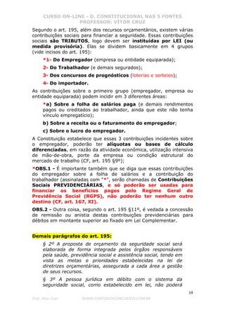 CURSO ON-LINE - D. CONSTITUCIONAL NAS 5 FONTES
PROFESSOR: VÍTOR CRUZ
14
Prof. Vítor Cruz WWW.PONTODOSCONCURSOS.COM.BR
Segundo o art. 195, além dos recursos orçamentários, existem várias
contribuições sociais para financiar a seguridade. Essas contribuições
sociais são TRIBUTOS, logo devem ser instituídas por LEI (ou
medida provisória). Elas se dividem basicamente em 4 grupos
(vide incisos do art. 195):
*1- Do Empregador (empresa ou entidade equiparada);
2- Do Trabalhador (e demais segurados);
3- Dos concursos de prognósticos (loterias e sorteios);
4- Do importador.
As contribuições sobre o primeiro grupo (empregador, empresa ou
entidade equiparada) podem incidir em 3 diferentes áreas:
*a) Sobre a folha de salários paga (e demais rendimentos
pagos ou creditados ao trabalhador, ainda que este não tenha
vínculo empregatício);
b) Sobre a receita ou o faturamento do empregador;
c) Sobre o lucro do empregador.
A Constituição estabelece que essas 3 contribuições incidentes sobre
o empregador, poderão ter alíquotas ou bases de cálculo
diferenciadas, em razão da atividade econômica, utilização intensiva
de mão-de-obra, porte da empresa ou condição estrutural do
mercado de trabalho (CF, art. 195 §9º);
*OBS.1 - É importante também que se diga que essas contribuições
do empregador sobre a folha de salários e a contribuição do
trabalhador (assinaladas com "*", serão chamadas de Contribuições
Sociais PREVIDENCIÁRIAS, e só poderão ser usadas para
financiar os benefícios pagos pelo Regime Geral de
Previdência Social (RGPS), não poderão ter nenhum outro
destino (CF, art. 167, XI).
OBS.2 - Outra coisa, segundo o art. 195 §11º, é vedada a concessão
de remissão ou anistia destas contribuições previdenciárias para
débitos em montante superior ao fixado em Lei Complementar.
Demais parágrafos do art. 195:
§ 2º A proposta de orçamento da seguridade social será
elaborada de forma integrada pelos órgãos responsáveis
pela saúde, previdência social e assistência social, tendo em
vista as metas e prioridades estabelecidas na lei de
diretrizes orçamentárias, assegurada a cada área a gestão
de seus recursos.
§ 3º A pessoa jurídica em débito com o sistema da
seguridade social, como estabelecido em lei, não poderá
 