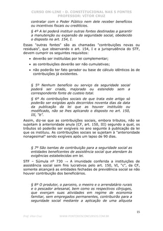 CURSO ON-LINE - D. CONSTITUCIONAL NAS 5 FONTES
PROFESSOR: VÍTOR CRUZ
15
Prof. Vítor Cruz WWW.PONTODOSCONCURSOS.COM.BR
contratar com o Poder Público nem dele receber benefícios
ou incentivos fiscais ou creditícios.
§ 4º A lei poderá instituir outras fontes destinadas a garantir
a manutenção ou expansão da seguridade social, obedecido
o disposto no art. 154, I.
Essas "outras fontes" são as chamadas "contribuições novas ou
residuais", que observando o art. 154, I e a jurisprudência do STF,
devem cumprir os seguintes requisitos:
• deverão ser instituídas por lei complementar;
• as contribuições deverão ser não cumulativas;
• não poderão ter fato gerador ou base de cálculo idênticos às de
contribuições já existentes.
§ 5º Nenhum benefício ou serviço da seguridade social
poderá ser criado, majorado ou estendido sem a
correspondente fonte de custeio total.
§ 6º As contribuições sociais de que trata este artigo só
poderão ser exigidas após decorridos noventa dias da data
da publicação da lei que as houver instituído ou
modificado, não se lhes aplicando o disposto no art. 150,
III, “b”.
Assim, diz-se que as contribuições sociais, embora tributos, não se
sujeitam à anterioridade anula (CF, art. 150, III) segundo a qual, os
tributos só poderão ser exigíveis no ano seguinte à publicação da lei
que os instituiu. As contribuições sociais se sujeitam à "anterioridade
nonagesimal" sendo exigíveis após um lapso de 90 dias.
§ 7º São isentas de contribuição para a seguridade social as
entidades beneficentes de assistência social que atendam às
exigências estabelecidas em lei.
STF – Súmula nº 730 → A imunidade conferida a instituições de
assistência social sem fins lucrativos pelo art. 150, VI, “c”, da CF,
somente alcançará as entidades fechadas de previdência social se não
houver contribuição dos beneficiários.
§ 8º O produtor, o parceiro, o meeiro e o arrendatário rurais
e o pescador artesanal, bem como os respectivos cônjuges,
que exerçam suas atividades em regime de economia
familiar, sem empregados permanentes, contribuirão para a
seguridade social mediante a aplicação de uma alíquota
 