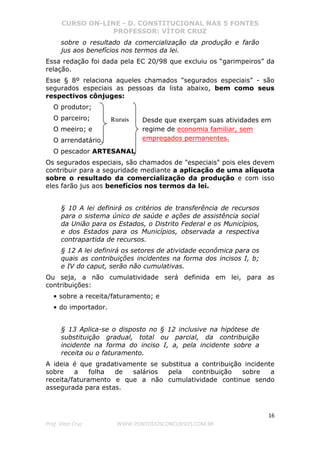 CURSO ON-LINE - D. CONSTITUCIONAL NAS 5 FONTES
PROFESSOR: VÍTOR CRUZ
16
Prof. Vítor Cruz WWW.PONTODOSCONCURSOS.COM.BR
sobre o resultado da comercialização da produção e farão
jus aos benefícios nos termos da lei.
Essa redação foi dada pela EC 20/98 que excluiu os “garimpeiros” da
relação.
Esse § 8º relaciona aqueles chamados "segurados especiais" - são
segurados especiais as pessoas da lista abaixo, bem como seus
respectivos cônjuges:
O produtor;
O parceiro;
O meeiro; e
O arrendatário.
O pescador ARTESANAL
Os segurados especiais, são chamados de "especiais" pois eles devem
contribuir para a seguridade mediante a aplicação de uma alíquota
sobre o resultado da comercialização da produção e com isso
eles farão jus aos benefícios nos termos da lei.
§ 10 A lei definirá os critérios de transferência de recursos
para o sistema único de saúde e ações de assistência social
da União para os Estados, o Distrito Federal e os Municípios,
e dos Estados para os Municípios, observada a respectiva
contrapartida de recursos.
§ 12 A lei definirá os setores de atividade econômica para os
quais as contribuições incidentes na forma dos incisos I, b;
e IV do caput, serão não cumulativas.
Ou seja, a não cumulatividade será definida em lei, para as
contribuições:
• sobre a receita/faturamento; e
• do importador.
§ 13 Aplica-se o disposto no § 12 inclusive na hipótese de
substituição gradual, total ou parcial, da contribuição
incidente na forma do inciso I, a, pela incidente sobre a
receita ou o faturamento.
A ideia é que gradativamente se substitua a contribuição incidente
sobre a folha de salários pela contribuição sobre a
receita/faturamento e que a não cumulatividade continue sendo
assegurada para estas.
Rurais Desde que exerçam suas atividades em
regime de economia familiar, sem
empregados permanentes.
 