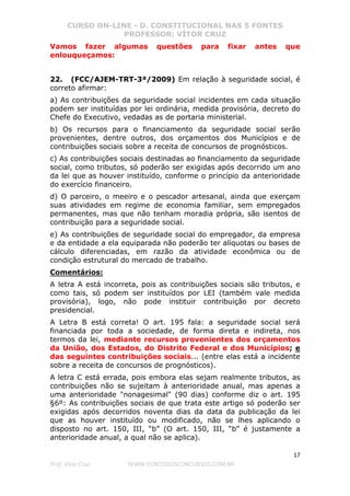 CURSO ON-LINE - D. CONSTITUCIONAL NAS 5 FONTES
PROFESSOR: VÍTOR CRUZ
17
Prof. Vítor Cruz WWW.PONTODOSCONCURSOS.COM.BR
Vamos fazer algumas questões para fixar antes que
enlouqueçamos:
22. (FCC/AJEM-TRT-3ª/2009) Em relação à seguridade social, é
correto afirmar:
a) As contribuições da seguridade social incidentes em cada situação
podem ser instituídas por lei ordinária, medida provisória, decreto do
Chefe do Executivo, vedadas as de portaria ministerial.
b) Os recursos para o financiamento da seguridade social serão
provenientes, dentre outros, dos orçamentos dos Municípios e de
contribuições sociais sobre a receita de concursos de prognósticos.
c) As contribuições sociais destinadas ao financiamento da seguridade
social, como tributos, só poderão ser exigidas após decorrido um ano
da lei que as houver instituído, conforme o princípio da anterioridade
do exercício financeiro.
d) O parceiro, o meeiro e o pescador artesanal, ainda que exerçam
suas atividades em regime de economia familiar, sem empregados
permanentes, mas que não tenham moradia própria, são isentos de
contribuição para a seguridade social.
e) As contribuições de seguridade social do empregador, da empresa
e da entidade a ela equiparada não poderão ter alíquotas ou bases de
cálculo diferenciadas, em razão da atividade econômica ou de
condição estrutural do mercado de trabalho.
Comentários:
A letra A está incorreta, pois as contribuições sociais são tributos, e
como tais, só podem ser instituídos por LEI (também vale medida
provisória), logo, não pode instituir contribuição por decreto
presidencial.
A Letra B está correta! O art. 195 fala: a seguridade social será
financiada por toda a sociedade, de forma direta e indireta, nos
termos da lei, mediante recursos provenientes dos orçamentos
da União, dos Estados, do Distrito Federal e dos Municípios; e
das seguintes contribuições sociais... (entre elas está a incidente
sobre a receita de concursos de prognósticos).
A letra C está errada, pois embora elas sejam realmente tributos, as
contribuições não se sujeitam à anterioridade anual, mas apenas a
uma anterioridade "nonagesimal" (90 dias) conforme diz o art. 195
§6º: As contribuições sociais de que trata este artigo só poderão ser
exigidas após decorridos noventa dias da data da publicação da lei
que as houver instituído ou modificado, não se lhes aplicando o
disposto no art. 150, III, “b” (O art. 150, III, “b” é justamente a
anterioridade anual, a qual não se aplica).
 