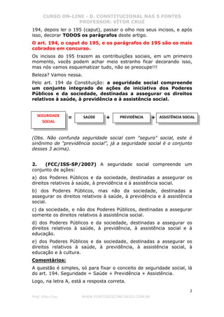 CURSO ON-LINE - D. CONSTITUCIONAL NAS 5 FONTES
PROFESSOR: VÍTOR CRUZ
2
Prof. Vítor Cruz WWW.PONTODOSCONCURSOS.COM.BR
194, depois ler o 195 (caput), passar o olho nos seus incisos, e após
isso, decorar TODOS os parágrafos deste artigo.
O art. 194, o caput do 195, e os parágrafos do 195 são os mais
cobrados em concurso.
Os incisos do 195 trazem as contribuições sociais, em um primeiro
momento, vocês podem achar meio estranho ficar decorando isso,
mas nós vamos esquematizar tudo, não se preocupe!!!
Beleza? Vamos nessa.
Pelo art. 194 da Constituição: a seguridade social compreende
um conjunto integrado de ações de iniciativa dos Poderes
Públicos e da sociedade, destinadas a assegurar os direitos
relativos à saúde, à previdência e à assistência social.
(Obs. Não confunda seguridade social com "seguro" social, este é
sinônimo de "previdência social", já a seguridade social é o conjunto
desses 3 acima).
2. (FCC/ISS-SP/2007) A seguridade social compreende um
conjunto de ações:
a) dos Poderes Públicos e da sociedade, destinadas a assegurar os
direitos relativos à saúde, à previdência e à assistência social.
b) dos Poderes Públicos, mas não da sociedade, destinadas a
assegurar os direitos relativos à saúde, à previdência e à assistência
social.
c) da sociedade, e não dos Poderes Públicos, destinadas a assegurar
somente os direitos relativos à assistência social.
d) dos Poderes Públicos e da sociedade, destinadas a assegurar os
direitos relativos à saúde, à previdência, à assistência social e à
educação.
e) dos Poderes Públicos e da sociedade, destinadas a assegurar os
direitos relativos à saúde, à previdência, à assistência social, à
educação e à cultura.
Comentários:
A questão é simples, só para fixar o conceito de seguridade social, lá
do art. 194. Seguridade = Saúde + Previdência + Assistência.
Logo, na letra A, está a resposta correta.
SAÚDE PREVIDÊNCIA ASSISTÊNCIA SOCIAL+SEGURIDADE
SOCIAL
= +
 