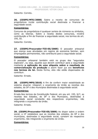 CURSO ON-LINE - D. CONSTITUCIONAL NAS 5 FONTES
PROFESSOR: VÍTOR CRUZ
20
Prof. Vítor Cruz WWW.PONTODOSCONCURSOS.COM.BR
Gabarito: Correto.
26. (CESPE/MTE/2008) Sobre a receita de concursos de
prognósticos incide contribuição social destinada a financiar a
seguridade social.
Comentários:
Concurso de prognósticos é qualquer sorteio de números ou símbolos,
como as loterias. Sobre a receita destes concursos, incidirá
contribuição a fim de financiar a seguridade social, nos termos do art.
195, III.
Gabarito: Correto.
27. (CESPE/Procurador-TCE-ES/2009) O pescador artesanal
que exerça suas atividades em regime de economia familiar, sem
empregados permanentes, não contribuirá para a seguridade social.
Comentários:
O pescador artesanal também está no grupo dos "segurados
especiais", ou seja, aqueles que devem contribuir para a seguridade
mediante a aplicação de uma alíquota sobre o resultado da
comercialização da produção e assim fazer jus aos benefícios
nos termos da lei. Desta forma, eles não estão dispensados de
contribuir.
Gabarito: Errado.
28. (CESPE/MPS/2010) A fim de conferir maior estabilidade ao
sistema atuarial, integram o orçamento da União as receitas dos
estados, do DF e dos municípios destinadas à seguridade social.
Comentários:
Errado.Nos termos da Constituição Federal, em seu art. 195, §1º, as
receitas dos Estados, do DF e dos Municípios, destinadas à
seguridade social constarão dos respectivos orçamentos, não
integrando o orçamento da União.
Gabarito: Errado.
29. (CESPE/Procurador-TCE-ES/2009) Ao dispor sobre a ordem
social, a CF estabelece que as receitas dos estados, do DF e dos
municípios, destinadas à seguridade social, constem do respectivo
orçamento, não integrando o orçamento da União.
Comentários:
 