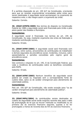 CURSO ON-LINE - D. CONSTITUCIONAL NAS 5 FONTES
PROFESSOR: VÍTOR CRUZ
21
Prof. Vítor Cruz WWW.PONTODOSCONCURSOS.COM.BR
É a perfeita disposição do art. 195 §1º da Constituição, orientando
para que as receitas orçamentárias arrecadadas pelos entes para
serem destinadas à seguridade social permaneçam no orçamento do
respectivo ente, e não integre assim o orçamento da União.
Gabarito: Correto.
30. (ESAF/AFRFB/2009) Nos termos do disposto na Constituição
Federal de 1988 a seguridade social será financiada pela União e pelo
plano gestor dos Estados e Municípios.
Comentários:
A seguridade social é financiada nos termos do art. 195 da
Constituição. Ou seja, mediante orçamento dos entes da federação e
mediante contribuição sociais.
Gabarito: Errado.
31. (ESAF/AFRF/2005) A seguridade social será financiada com
recursos, entre outros, provenientes de contribuições do trabalhador
e demais segurados da previdência social, incidentes, inclusive, sobre
aposentadorias e pensões concedidas pelo regime geral de
previdência social.
Comentários:
Isto contraria o disposto no art. 195, II da Constituição Federal, que
veda a incidência de contribuições sobre os benefícios concedidos
pelo RGPS.
Gabarito: Errado.
32. (ESAF/AFRF/2005) Nenhum benefício da seguridade social
poderá ser criado ou majorado sem a correspondente fonte de
custeio total, salvo os de caráter emergencial para atendimento de
calamidade pública.
Comentários:
Pelo art. 195 §5º da Constituição, não existe exceção para “os de
caráter emergencial para atendimento de calamidade pública”.
Gabarito: Errado.
33. (ESAF/MPU/2004) As contribuições sociais destinadas ao
custeio da seguridade social serão exigíveis noventa dias após a data
da promulgação da lei que as houver instituído ou modificado ou no
primeiro dia do exercício financeiro seguinte, quando a lei for
promulgada a menos de noventa dias do fim do exercício financeiro.
 
