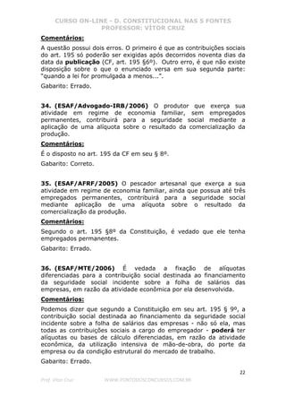 CURSO ON-LINE - D. CONSTITUCIONAL NAS 5 FONTES
PROFESSOR: VÍTOR CRUZ
22
Prof. Vítor Cruz WWW.PONTODOSCONCURSOS.COM.BR
Comentários:
A questão possui dois erros. O primeiro é que as contribuições sociais
do art. 195 só poderão ser exigidas após decorridos noventa dias da
data da publicação (CF, art. 195 §6º). Outro erro, é que não existe
disposição sobre o que o enunciado versa em sua segunda parte:
“quando a lei for promulgada a menos...”.
Gabarito: Errado.
34. (ESAF/Advogado-IRB/2006) O produtor que exerça sua
atividade em regime de economia familiar, sem empregados
permanentes, contribuirá para a seguridade social mediante a
aplicação de uma alíquota sobre o resultado da comercialização da
produção.
Comentários:
É o disposto no art. 195 da CF em seu § 8º.
Gabarito: Correto.
35. (ESAF/AFRF/2005) O pescador artesanal que exerça a sua
atividade em regime de economia familiar, ainda que possua até três
empregados permanentes, contribuirá para a seguridade social
mediante aplicação de uma alíquota sobre o resultado da
comercialização da produção.
Comentários:
Segundo o art. 195 §8º da Constituição, é vedado que ele tenha
empregados permanentes.
Gabarito: Errado.
36. (ESAF/MTE/2006) É vedada a fixação de alíquotas
diferenciadas para a contribuição social destinada ao financiamento
da seguridade social incidente sobre a folha de salários das
empresas, em razão da atividade econômica por ela desenvolvida.
Comentários:
Podemos dizer que segundo a Constituição em seu art. 195 § 9º, a
contribuição social destinada ao financiamento da seguridade social
incidente sobre a folha de salários das empresas - não só ela, mas
todas as contribuições sociais a cargo do empregador - poderá ter
alíquotas ou bases de cálculo diferenciadas, em razão da atividade
econômica, da utilização intensiva de mão-de-obra, do porte da
empresa ou da condição estrutural do mercado de trabalho.
Gabarito: Errado.
 