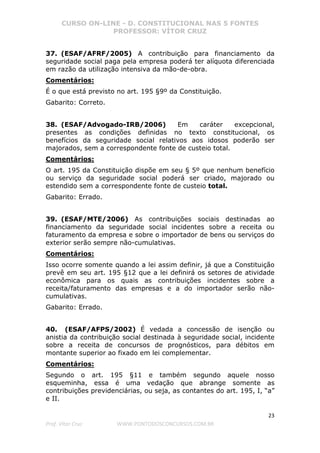 CURSO ON-LINE - D. CONSTITUCIONAL NAS 5 FONTES
PROFESSOR: VÍTOR CRUZ
23
Prof. Vítor Cruz WWW.PONTODOSCONCURSOS.COM.BR
37. (ESAF/AFRF/2005) A contribuição para financiamento da
seguridade social paga pela empresa poderá ter alíquota diferenciada
em razão da utilização intensiva da mão-de-obra.
Comentários:
É o que está previsto no art. 195 §9º da Constituição.
Gabarito: Correto.
38. (ESAF/Advogado-IRB/2006) Em caráter excepcional,
presentes as condições definidas no texto constitucional, os
benefícios da seguridade social relativos aos idosos poderão ser
majorados, sem a correspondente fonte de custeio total.
Comentários:
O art. 195 da Constituição dispõe em seu § 5º que nenhum benefício
ou serviço da seguridade social poderá ser criado, majorado ou
estendido sem a correspondente fonte de custeio total.
Gabarito: Errado.
39. (ESAF/MTE/2006) As contribuições sociais destinadas ao
financiamento da seguridade social incidentes sobre a receita ou
faturamento da empresa e sobre o importador de bens ou serviços do
exterior serão sempre não-cumulativas.
Comentários:
Isso ocorre somente quando a lei assim definir, já que a Constituição
prevê em seu art. 195 §12 que a lei definirá os setores de atividade
econômica para os quais as contribuições incidentes sobre a
receita/faturamento das empresas e a do importador serão não-
cumulativas.
Gabarito: Errado.
40. (ESAF/AFPS/2002) É vedada a concessão de isenção ou
anistia da contribuição social destinada à seguridade social, incidente
sobre a receita de concursos de prognósticos, para débitos em
montante superior ao fixado em lei complementar.
Comentários:
Segundo o art. 195 §11 e também segundo aquele nosso
esqueminha, essa é uma vedação que abrange somente as
contribuições previdenciárias, ou seja, as contantes do art. 195, I, “a”
e II.
 