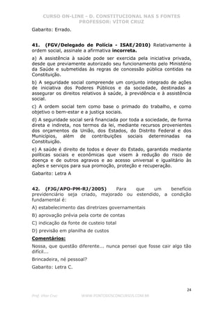 CURSO ON-LINE - D. CONSTITUCIONAL NAS 5 FONTES
PROFESSOR: VÍTOR CRUZ
24
Prof. Vítor Cruz WWW.PONTODOSCONCURSOS.COM.BR
Gabarito: Errado.
41. (FGV/Delegado de Polícia - ISAE/2010) Relativamente à
ordem social, assinale a afirmativa incorreta.
a) A assistência à saúde pode ser exercida pela iniciativa privada,
desde que previamente autorizado seu funcionamento pelo Ministério
da Saúde e submetidas às regras de concessão pública contidas na
Constituição.
b) A seguridade social compreende um conjunto integrado de ações
de iniciativa dos Poderes Públicos e da sociedade, destinadas a
assegurar os direitos relativos à saúde, à previdência e à assistência
social.
c) A ordem social tem como base o primado do trabalho, e como
objetivo o bem-estar e a justiça sociais.
d) A seguridade social será financiada por toda a sociedade, de forma
direta e indireta, nos termos da lei, mediante recursos provenientes
dos orçamentos da União, dos Estados, do Distrito Federal e dos
Municípios, além de contribuições sociais determinadas na
Constituição.
e) A saúde é direito de todos e dever do Estado, garantido mediante
políticas sociais e econômicas que visem à redução do risco de
doença e de outros agravos e ao acesso universal e igualitário às
ações e serviços para sua promoção, proteção e recuperação.
Gabarito: Letra A
42. (FJG/APO-PM-RJ/2005) Para que um benefício
previdenciário seja criado, majorado ou estendido, a condição
fundamental é:
A) estabelecimento das diretrizes governamentais
B) aprovação prévia pela corte de contas
C) indicação da fonte de custeio total
D) previsão em planilha de custos
Comentários:
Nossa, que questão diferente... nunca pensei que fosse cair algo tão
difícil...
Brincadeira, né pessoal?
Gabarito: Letra C.
 