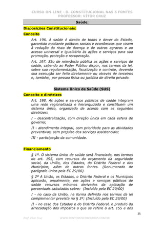 CURSO ON-LINE - D. CONSTITUCIONAL NAS 5 FONTES
PROFESSOR: VÍTOR CRUZ
25
Prof. Vítor Cruz WWW.PONTODOSCONCURSOS.COM.BR
Saúde:
Disposições Constitucionais:
Conceito
Art. 196. A saúde é direito de todos e dever do Estado,
garantido mediante políticas sociais e econômicas que visem
à redução do risco de doença e de outros agravos e ao
acesso universal e igualitário às ações e serviços para sua
promoção, proteção e recuperação.
Art. 197. São de relevância pública as ações e serviços de
saúde, cabendo ao Poder Público dispor, nos termos da lei,
sobre sua regulamentação, fiscalização e controle, devendo
sua execução ser feita diretamente ou através de terceiros
e, também, por pessoa física ou jurídica de direito privado.
Sistema Único de Saúde (SUS)
Conceito e diretrizes
Art. 198. As ações e serviços públicos de saúde integram
uma rede regionalizada e hierarquizada e constituem um
sistema único, organizado de acordo com as seguintes
diretrizes:
I - descentralização, com direção única em cada esfera de
governo;
II - atendimento integral, com prioridade para as atividades
preventivas, sem prejuízo dos serviços assistenciais;
III - participação da comunidade.
Financiamento
§ 1º. O sistema único de saúde será financiado, nos termos
do art. 195, com recursos do orçamento da seguridade
social, da União, dos Estados, do Distrito Federal e dos
Municípios, além de outras fontes. (Renumerado de
parágrafo único pela EC 29/00)
§ 2º A União, os Estados, o Distrito Federal e os Municípios
aplicarão, anualmente, em ações e serviços públicos de
saúde recursos mínimos derivados da aplicação de
percentuais calculados sobre: (Incluído pela EC 29/00)
I - no caso da União, na forma definida nos termos da lei
complementar prevista no § 3º; (Incluído pela EC 29/00)
II - no caso dos Estados e do Distrito Federal, o produto da
arrecadação dos impostos a que se refere o art. 155 e dos
 