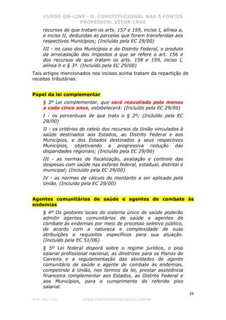 CURSO ON-LINE - D. CONSTITUCIONAL NAS 5 FONTES
PROFESSOR: VÍTOR CRUZ
26
Prof. Vítor Cruz WWW.PONTODOSCONCURSOS.COM.BR
recursos de que tratam os arts. 157 e 159, inciso I, alínea a,
e inciso II, deduzidas as parcelas que forem transferidas aos
respectivos Municípios; (Incluído pela EC 29/00)
III - no caso dos Municípios e do Distrito Federal, o produto
da arrecadação dos impostos a que se refere o art. 156 e
dos recursos de que tratam os arts. 158 e 159, inciso I,
alínea b e § 3º. (Incluído pela EC 29/00)
Tais artigos mencionados nos incisos acima tratam da repartição de
receitas tributárias.
Papel da lei complementar
§ 3º Lei complementar, que será reavaliada pelo menos
a cada cinco anos, estabelecerá: (Incluído pela EC 29/00)
I - os percentuais de que trata o § 2º; (Incluído pela EC
29/00)
II - os critérios de rateio dos recursos da União vinculados à
saúde destinados aos Estados, ao Distrito Federal e aos
Municípios, e dos Estados destinados a seus respectivos
Municípios, objetivando a progressiva redução das
disparidades regionais; (Incluído pela EC 29/00)
III - as normas de fiscalização, avaliação e controle das
despesas com saúde nas esferas federal, estadual, distrital e
municipal; (Incluído pela EC 29/00)
IV - as normas de cálculo do montante a ser aplicado pela
União. (Incluído pela EC 29/00)
Agentes comunitários de saúde e agentes de combate às
endemias
§ 4º Os gestores locais do sistema único de saúde poderão
admitir agentes comunitários de saúde e agentes de
combate às endemias por meio de processo seletivo público,
de acordo com a natureza e complexidade de suas
atribuições e requisitos específicos para sua atuação.
(Incluído pela EC 51/06)
§ 5º Lei federal disporá sobre o regime jurídico, o piso
salarial profissional nacional, as diretrizes para os Planos de
Carreira e a regulamentação das atividades de agente
comunitário de saúde e agente de combate às endemias,
competindo à União, nos termos da lei, prestar assistência
financeira complementar aos Estados, ao Distrito Federal e
aos Municípios, para o cumprimento do referido piso
salarial.
 
