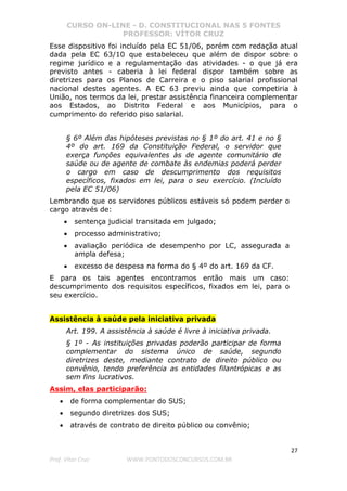 CURSO ON-LINE - D. CONSTITUCIONAL NAS 5 FONTES
PROFESSOR: VÍTOR CRUZ
27
Prof. Vítor Cruz WWW.PONTODOSCONCURSOS.COM.BR
Esse dispositivo foi incluído pela EC 51/06, porém com redação atual
dada pela EC 63/10 que estabeleceu que além de dispor sobre o
regime jurídico e a regulamentação das atividades - o que já era
previsto antes - caberia à lei federal dispor também sobre as
diretrizes para os Planos de Carreira e o piso salarial profissional
nacional destes agentes. A EC 63 previu ainda que competiria à
União, nos termos da lei, prestar assistência financeira complementar
aos Estados, ao Distrito Federal e aos Municípios, para o
cumprimento do referido piso salarial.
§ 6º Além das hipóteses previstas no § 1º do art. 41 e no §
4º do art. 169 da Constituição Federal, o servidor que
exerça funções equivalentes às de agente comunitário de
saúde ou de agente de combate às endemias poderá perder
o cargo em caso de descumprimento dos requisitos
específicos, fixados em lei, para o seu exercício. (Incluído
pela EC 51/06)
Lembrando que os servidores públicos estáveis só podem perder o
cargo através de:
• sentença judicial transitada em julgado;
• processo administrativo;
• avaliação periódica de desempenho por LC, assegurada a
ampla defesa;
• excesso de despesa na forma do § 4º do art. 169 da CF.
E para os tais agentes encontramos então mais um caso:
descumprimento dos requisitos específicos, fixados em lei, para o
seu exercício.
Assistência à saúde pela iniciativa privada
Art. 199. A assistência à saúde é livre à iniciativa privada.
§ 1º - As instituições privadas poderão participar de forma
complementar do sistema único de saúde, segundo
diretrizes deste, mediante contrato de direito público ou
convênio, tendo preferência as entidades filantrópicas e as
sem fins lucrativos.
Assim, elas participarão:
• de forma complementar do SUS;
• segundo diretrizes dos SUS;
• através de contrato de direito público ou convênio;
 