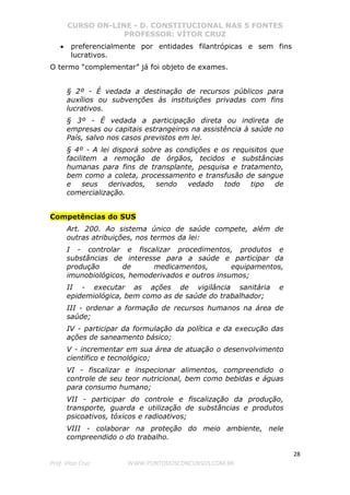 CURSO ON-LINE - D. CONSTITUCIONAL NAS 5 FONTES
PROFESSOR: VÍTOR CRUZ
28
Prof. Vítor Cruz WWW.PONTODOSCONCURSOS.COM.BR
• preferencialmente por entidades filantrópicas e sem fins
lucrativos.
O termo “complementar” já foi objeto de exames.
§ 2º - É vedada a destinação de recursos públicos para
auxílios ou subvenções às instituições privadas com fins
lucrativos.
§ 3º - É vedada a participação direta ou indireta de
empresas ou capitais estrangeiros na assistência à saúde no
País, salvo nos casos previstos em lei.
§ 4º - A lei disporá sobre as condições e os requisitos que
facilitem a remoção de órgãos, tecidos e substâncias
humanas para fins de transplante, pesquisa e tratamento,
bem como a coleta, processamento e transfusão de sangue
e seus derivados, sendo vedado todo tipo de
comercialização.
Competências do SUS
Art. 200. Ao sistema único de saúde compete, além de
outras atribuições, nos termos da lei:
I - controlar e fiscalizar procedimentos, produtos e
substâncias de interesse para a saúde e participar da
produção de medicamentos, equipamentos,
imunobiológicos, hemoderivados e outros insumos;
II - executar as ações de vigilância sanitária e
epidemiológica, bem como as de saúde do trabalhador;
III - ordenar a formação de recursos humanos na área de
saúde;
IV - participar da formulação da política e da execução das
ações de saneamento básico;
V - incrementar em sua área de atuação o desenvolvimento
científico e tecnológico;
VI - fiscalizar e inspecionar alimentos, compreendido o
controle de seu teor nutricional, bem como bebidas e águas
para consumo humano;
VII - participar do controle e fiscalização da produção,
transporte, guarda e utilização de substâncias e produtos
psicoativos, tóxicos e radioativos;
VIII - colaborar na proteção do meio ambiente, nele
compreendido o do trabalho.
 