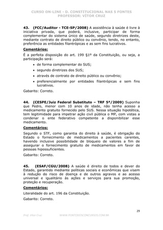 CURSO ON-LINE - D. CONSTITUCIONAL NAS 5 FONTES
PROFESSOR: VÍTOR CRUZ
29
Prof. Vítor Cruz WWW.PONTODOSCONCURSOS.COM.BR
43. (FCC/Auditor - TCE-SP/2008) A assistência à saúde é livre à
iniciativa privada, que poderá, inclusive, participar de forma
complementar do sistema único de saúde, segundo diretrizes deste,
mediante contrato de direito público ou convênio, tendo, no entanto,
preferência as entidades filantrópicas e as sem fins lucrativos.
Comentários:
É a perfeita disposição do art. 199 §1º da Constituição, ou seja, a
participação será:
• de forma complementar do SUS;
• segundo diretrizes dos SUS;
• através de contrato de direito público ou convênio;
• preferencialmente por entidades filantrópicas e sem fins
lucrativos.
Gabarito: Correto.
44. (CESPE/Juiz Federal Substituto – TRF 5ª/2009) Suponha
que Pedro, menor com 10 anos de idade, não tenha acesso a
medicamento gratuito fornecido pelo SUS. Nessa situação hipotética,
tem legitimidade para impetrar ação civil pública o MP, com vistas a
condenar o ente federativo competente a disponibilizar esse
medicamento.
Comentários:
Segundo o STF, como garantia do direito à saúde, é obrigação do
Estado o fornecimento de medicamentos a pacientes carentes,
havendo inclusive possibilidade de bloqueio de valores a fim de
assegurar o fornecimento gratuito de medicamentos em favor de
pessoas hipossuficientes.
Gabarito: Correto.
45. (ESAF/CGU/2008) A saúde é direito de todos e dever do
Estado, garantido mediante políticas sociais e econômicas que visem
à redução do risco de doença e de outros agravos e ao acesso
universal e igualitário às ações e serviços para sua promoção,
proteção e recuperação.
Comentários:
Literalidade do art. 196 da Constituição.
Gabarito: Correto.
 