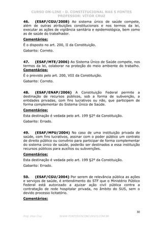 CURSO ON-LINE - D. CONSTITUCIONAL NAS 5 FONTES
PROFESSOR: VÍTOR CRUZ
30
Prof. Vítor Cruz WWW.PONTODOSCONCURSOS.COM.BR
46. (ESAF/CGU/2008) Ao sistema único de saúde compete,
além de outras atribuições constitucionais e nos termos da lei,
executar as ações de vigilância sanitária e epidemiológica, bem como
as de saúde do trabalhador.
Comentários:
É o disposto no art. 200, II da Constituição.
Gabarito: Correto.
47. (ESAF/MTE/2006) Ao Sistema Único de Saúde compete, nos
termos da lei, colaborar na proteção do meio ambiente do trabalho.
Comentários:
É o previsto pelo art. 200, VIII da Constituição.
Gabarito: Correto.
48. (ESAF/ENAP/2006) A Constituição Federal permite a
destinação de recursos públicos, sob a forma de subvenção, a
entidades privadas, com fins lucrativos ou não, que participem de
forma complementar do Sistema Único de Saúde.
Comentários:
Esta destinação é vedada pelo art. 199 §2º da Constituição.
Gabarito: Errado.
49. (ESAF/MPU/2004) No caso de uma instituição privada de
saúde, com fins lucrativos, assinar com o poder público um contrato
de direito público ou convênio para participar de forma complementar
do sistema único de saúde, poderão ser destinados a essa instituição
recursos públicos para auxílios ou subvenções.
Comentários:
Esta destinação é vedada pelo art. 199 §2º da Constituição.
Gabarito: Errado.
50. (ESAF/CGU/2004) Por serem de relevância pública as ações
e serviços de saúde, é entendimento do STF que o Ministério Público
Federal está autorizado a ajuizar ação civil pública contra a
contratação de rede hospitalar privada, no âmbito do SUS, sem o
devido processo licitatório.
Comentários:
 