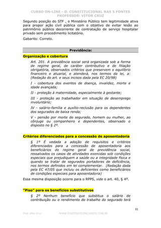 CURSO ON-LINE - D. CONSTITUCIONAL NAS 5 FONTES
PROFESSOR: VÍTOR CRUZ
31
Prof. Vítor Cruz WWW.PONTODOSCONCURSOS.COM.BR
Segundo posição do STF , o Ministério Público tem legitimidade ativa
para propor ação civil pública com o objetivo de evitar lesão ao
patrimônio público decorrente de contratação de serviço hospitalar
privado sem procedimento licitatório.
Gabarito: Correto.
Previdência:
Organização e cobertura
Art. 201. A previdência social será organizada sob a forma
de regime geral, de caráter contributivo e de filiação
obrigatória, observados critérios que preservem o equilíbrio
financeiro e atuarial, e atenderá, nos termos da lei, a:
(Redação do art. e seus incisos dada pela EC 20/98)
I - cobertura dos eventos de doença, invalidez, morte e
idade avançada;
II - proteção à maternidade, especialmente à gestante;
III - proteção ao trabalhador em situação de desemprego
involuntário;
IV - salário-família e auxílio-reclusão para os dependentes
dos segurados de baixa renda;
V - pensão por morte do segurado, homem ou mulher, ao
cônjuge ou companheiro e dependentes, observado o
disposto no § 2º.
Critérios diferenciados para a concessão de aposentadoria
§ 1º É vedada a adoção de requisitos e critérios
diferenciados para a concessão de aposentadoria aos
beneficiários do regime geral de previdência social,
ressalvados os casos de atividades exercidas sob condições
especiais que prejudiquem a saúde ou a integridade física e
quando se tratar de segurados portadores de deficiência,
nos termos definidos em lei complementar. (Redação dada
pela EC 47/05 que incluiu os deficientes como beneficiários
de condições especiais para aposentadoria)
Essa mesma disposição ocorre para o RPPS, vide o art. 40, § 4º.
“Piso” para os benefícios substitutivos
§ 2º Nenhum benefício que substitua o salário de
contribuição ou o rendimento do trabalho do segurado terá
 