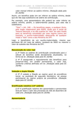 CURSO ON-LINE - D. CONSTITUCIONAL NAS 5 FONTES
PROFESSOR: VÍTOR CRUZ
32
Prof. Vítor Cruz WWW.PONTODOSCONCURSOS.COM.BR
valor mensal inferior ao salário mínimo. (Redação dada pela
EC 20/98)
Assim, um benefício pode sim ser inferior ao salário mínimo, desde
que ele não seja substitutivo de salário de contribuição.
Por exemplo, uma aposentadoria não poderá ter valor inferior ao
salário mínimo, porém, o salário-família poderá, pois este não é
substitutivo.
“Teto” – Art. 248 → Os benefícios pagos, a qualquer título,
pelo órgão responsável pelo RGPS, ainda que à conta do
Tesouro Nacional, e os não sujeitos ao “teto” de valor fixado
para os benefícios concedidos por esse regime (como por
exemplo: o auxílio-maternidade) observarão de qualquer
modo o “teto” como o dos Ministros do STF.
Logo, o beneficiário de um auxílio-maternidade, mesmo que
ganhasse 80 mil reais de salário, receberá do INSS no máximo o
valor do subsídio dos Ministros do STF.
Manutenção do valor real
§ 3º Todos os salários de contribuição considerados para o
cálculo de benefício serão devidamente atualizados, na
forma da lei. (Redação dada pela EC 20/98)
§ 4º É assegurado o reajustamento dos benefícios para
preservar-lhes, em caráter permanente, o valor real,
conforme critérios definidos em lei. (Redação dada pela EC
20/98)
Vedação a dupla filiação
§ 5º É vedada a filiação ao regime geral de previdência
social, na qualidade de segurado facultativo, de pessoa
participante de regime próprio de previdência. (Redação
dada pela EC 20/98)
Gratificação natalina (13º salário)
§ 6º A gratificação natalina dos aposentados e pensionistas
terá por base o valor dos proventos do mês de dezembro de
cada ano. (Redação dada pela EC 20/98)
Aposentadoria
 