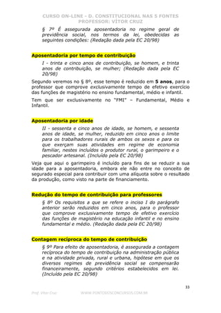 CURSO ON-LINE - D. CONSTITUCIONAL NAS 5 FONTES
PROFESSOR: VÍTOR CRUZ
33
Prof. Vítor Cruz WWW.PONTODOSCONCURSOS.COM.BR
§ 7º É assegurada aposentadoria no regime geral de
previdência social, nos termos da lei, obedecidas as
seguintes condições: (Redação dada pela EC 20/98)
Aposentadoria por tempo de contribuição
I - trinta e cinco anos de contribuição, se homem, e trinta
anos de contribuição, se mulher; (Redação dada pela EC
20/98)
Segundo veremos no § 8º, esse tempo é reduzido em 5 anos, para o
professor que comprove exclusivamente tempo de efetivo exercício
das funções de magistério no ensino fundamental, médio e infantil.
Tem que ser exclusivamente no “FMI” – Fundamental, Médio e
Infantil.
Aposentadoria por idade
II - sessenta e cinco anos de idade, se homem, e sessenta
anos de idade, se mulher, reduzido em cinco anos o limite
para os trabalhadores rurais de ambos os sexos e para os
que exerçam suas atividades em regime de economia
familiar, nestes incluídos o produtor rural, o garimpeiro e o
pescador artesanal. (Incluído pela EC 20/98)
Veja que aqui o garimpeiro é incluído para fins de se reduzir a sua
idade para a aposentadoria, embora ele não entre no conceito de
segurado especial para contribuir com uma alíquota sobre o resultado
da produção, como visto na parte de financiamento.
Redução do tempo de contribuição para professores
§ 8º Os requisitos a que se refere o inciso I do parágrafo
anterior serão reduzidos em cinco anos, para o professor
que comprove exclusivamente tempo de efetivo exercício
das funções de magistério na educação infantil e no ensino
fundamental e médio. (Redação dada pela EC 20/98)
Contagem recíproca do tempo de contribuição
§ 9º Para efeito de aposentadoria, é assegurada a contagem
recíproca do tempo de contribuição na administração pública
e na atividade privada, rural e urbana, hipótese em que os
diversos regimes de previdência social se compensarão
financeiramente, segundo critérios estabelecidos em lei.
(Incluído pela EC 20/98)
 