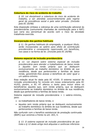 CURSO ON-LINE - D. CONSTITUCIONAL NAS 5 FONTES
PROFESSOR: VÍTOR CRUZ
34
Prof. Vítor Cruz WWW.PONTODOSCONCURSOS.COM.BR
Cobertura do risco de acidente do trabalho
§ 10. Lei disciplinará a cobertura do risco de acidente do
trabalho, a ser atendida concorrentemente pelo regime
geral de previdência social e pelo setor privado. (Incluído
pela EC 20/98)
Esta disposição embasa a cobrança de uma contribuição adicional às
previdenciárias (comumente chamadas de contribuição para o RAT)
que varia seu percentual de acordo com o risco da atividade
trabalhista exercida.
Incorporação dos ganhos habituais
§ 11. Os ganhos habituais do empregado, a qualquer título,
serão incorporados ao salário para efeito de contribuição
previdenciária e conseqüente repercussão em benefícios,
nos casos e na forma da lei. (Incluído pela EC 20/98)
Sistema especial de inclusão previdenciária
§ 12. Lei disporá sobre sistema especial de inclusão
previdenciária para atender a trabalhadores de baixa renda
e àqueles sem renda própria que se dediquem
exclusivamente ao trabalho doméstico no âmbito de sua
residência, desde que pertencentes a famílias de baixa
renda, garantindo-lhes acesso a benefícios de valor igual a
um salário-mínimo.
Essa redação atual foi dada pela EC 47/05. O sistema especial de
inclusão previdenciária foi incluído em nosso ordenamento pela EC
41/03, porém, a EC 47 alterou o texto para incluir entre os
beneficiários aqueles que, sem renda própria, que se dediquem
exclusivamente ao trabalho doméstico no âmbito de sua residência,
desde que pertencentes a famílias de baixa renda.
Sistema especial de inclusão previdenciária = 1 salário–mínimo,
para:
• os trabalhadores de baixa renda; e
• àqueles sem renda própria que se dediquem exclusivamente
ao trabalho doméstico no âmbito de sua residência, desde que
pertencentes a famílias de baixa renda.
Não confundir com o benefício assistencial de prestação continuada
(BAPC) que veremos a frente no art. 203, V.
§ 13. O sistema especial de inclusão previdenciária de que
trata o § 12 deste artigo terá alíquotas e carências inferiores
 