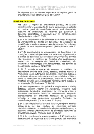 CURSO ON-LINE - D. CONSTITUCIONAL NAS 5 FONTES
PROFESSOR: VÍTOR CRUZ
35
Prof. Vítor Cruz WWW.PONTODOSCONCURSOS.COM.BR
às vigentes para os demais segurados do regime geral de
previdência social. (Incluído pela EC 47/05)
Previdência Privada
Art. 202. O regime de previdência privada, de caráter
complementar e organizado de forma autônoma em relação
ao regime geral de previdência social, será facultativo,
baseado na constituição de reservas que garantam o
benefício contratado, e regulado por lei complementar.
(Redação dada pela EC 20/98)
§ 1° A lei complementar de que trata este artigo assegurará
ao participante de planos de benefícios de entidades de
previdência privada o pleno acesso às informações relativas
à gestão de seus respectivos planos. (Redação dada pela EC
20/98)
§ 2° As contribuições do empregador, os benefícios e as
condições contratuais previstas nos estatutos, regulamentos
e planos de benefícios das entidades de previdência privada
não integram o contrato de trabalho dos participantes,
assim como, à exceção dos benefícios concedidos, não
integram a remuneração dos participantes, nos termos da
lei. (Redação dada pela EC 20/98)
§ 3º É vedado o aporte de recursos a entidade de
previdência privada pela União, Estados, Distrito Federal e
Municípios, suas autarquias, fundações, empresas públicas,
sociedades de economia mista e outras entidades públicas,
salvo na qualidade de patrocinador, situação na qual, em
hipótese alguma, sua contribuição normal poderá exceder a
do segurado. (Incluído pela EC 20/98)
§ 4º Lei complementar disciplinará a relação entre a União,
Estados, Distrito Federal ou Municípios, inclusive suas
autarquias, fundações, sociedades de economia mista e
empresas controladas direta ou indiretamente, enquanto
patrocinadoras de entidades fechadas de previdência
privada, e suas respectivas entidades fechadas de
previdência privada. (Incluído pela EC 20/98)
§ 5º A lei complementar de que trata o parágrafo anterior
aplicar-se-á, no que couber, às empresas privadas
permissionárias ou concessionárias de prestação de serviços
públicos, quando patrocinadoras de entidades fechadas de
previdência privada. (Incluído pela EC 20/98)
§ 6º A lei complementar a que se refere o § 4° deste artigo
estabelecerá os requisitos para a designação dos membros
 
