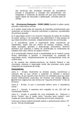 CURSO ON-LINE - D. CONSTITUCIONAL NAS 5 FONTES
PROFESSOR: VÍTOR CRUZ
36
Prof. Vítor Cruz WWW.PONTODOSCONCURSOS.COM.BR
das diretorias das entidades fechadas de previdência
privada e disciplinará a inserção dos participantes nos
colegiados e instâncias de decisão em que seus interesses
sejam objeto de discussão e deliberação. (Incluído pela EC
20/98)
51. (Funiversa/Delegado - PCDF/2009) Quanto à ordem social,
assinale a alternativa correta.
a) A ordem social trata do conjunto de preceitos constitucionais que
sustentam os direitos e deveres individuais e coletivos, considerados
de primeira geração.
b) A seguridade social é um conjunto integrado de ações de iniciativa
do poder público e da sociedade cujo destinatário é toda pessoa de
que deste benefício necessite, independentemente de contribuição.
c) A previdência social é responsável pelas ocorrências ao
trabalhador, sejam elas por motivo de doença, invalidez, morte,
idade avançada, gravidez e desemprego involuntário. Nenhum
benefício que substitua o salário de contribuição ou rendimento do
trabalho terá valor inferior ao salário mínimo.
d) A Constituição Federal prevê a possibilidade de lei instituir outras
fontes destinadas a garantir a manutenção ou expansão da
seguridade social, independentemente de correspondente fonte de
custeio total.
e) As receitas dos estados-membros, do Distrito Federal e dos
municípios relativas à seguridade social são previstas como parte
integrante do orçamento da União.
Comentários:
Letra A – Errado. Realmente os direitos sociais, econômicos e
culturais são os que vieram a sustentar os direitos e deveres
individuais, já que aqueles iriam fornecer as condições para que estes
fossem efetivamente usufruídos. No entanto, tais direitos (Sociais,
Econômicos e Culturais) são direitos de “segunda dimensão” e não de
primeira.
Letra B – Errado. O que o enunciado definiu seria a “assistência
social”.
Letra C – Correto. A assertiva tem respaldo no art. 201 §2º da
Constituição Federal.
Letra D – Errado. A questão fez uma embolação só... Misturou o
termo “fontes” que é usado como “recursos para custeio”, com
criação de novos benefícios... Deixemos pra lá essa maluquice!
Creio que a banca estaria tentando cobrar o conhecimento sobre o 5º
do art. 195 da Constituição:
 