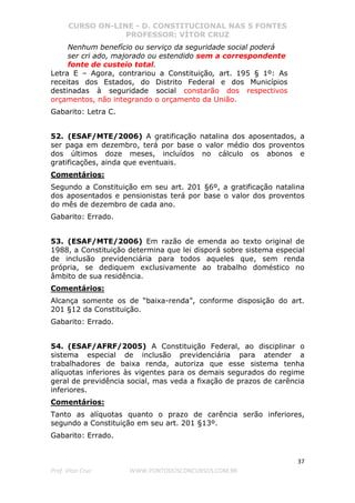 CURSO ON-LINE - D. CONSTITUCIONAL NAS 5 FONTES
PROFESSOR: VÍTOR CRUZ
37
Prof. Vítor Cruz WWW.PONTODOSCONCURSOS.COM.BR
Nenhum benefício ou serviço da seguridade social poderá
ser cri ado, majorado ou estendido sem a correspondente
fonte de custeio total.
Letra E – Agora, contrariou a Constituição, art. 195 § 1º: As
receitas dos Estados, do Distrito Federal e dos Municípios
destinadas à seguridade social constarão dos respectivos
orçamentos, não integrando o orçamento da União.
Gabarito: Letra C.
52. (ESAF/MTE/2006) A gratificação natalina dos aposentados, a
ser paga em dezembro, terá por base o valor médio dos proventos
dos últimos doze meses, incluídos no cálculo os abonos e
gratificações, ainda que eventuais.
Comentários:
Segundo a Constituição em seu art. 201 §6º, a gratificação natalina
dos aposentados e pensionistas terá por base o valor dos proventos
do mês de dezembro de cada ano.
Gabarito: Errado.
53. (ESAF/MTE/2006) Em razão de emenda ao texto original de
1988, a Constituição determina que lei disporá sobre sistema especial
de inclusão previdenciária para todos aqueles que, sem renda
própria, se dediquem exclusivamente ao trabalho doméstico no
âmbito de sua residência.
Comentários:
Alcança somente os de “baixa-renda”, conforme disposição do art.
201 §12 da Constituição.
Gabarito: Errado.
54. (ESAF/AFRF/2005) A Constituição Federal, ao disciplinar o
sistema especial de inclusão previdenciária para atender a
trabalhadores de baixa renda, autoriza que esse sistema tenha
alíquotas inferiores às vigentes para os demais segurados do regime
geral de previdência social, mas veda a fixação de prazos de carência
inferiores.
Comentários:
Tanto as alíquotas quanto o prazo de carência serão inferiores,
segundo a Constituição em seu art. 201 §13º.
Gabarito: Errado.
 