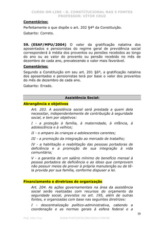 CURSO ON-LINE - D. CONSTITUCIONAL NAS 5 FONTES
PROFESSOR: VÍTOR CRUZ
39
Prof. Vítor Cruz WWW.PONTODOSCONCURSOS.COM.BR
Comentários:
Perfeitamente o que dispõe o art. 202 §4º da Constituição.
Gabarito: Correto.
59. (ESAF/MPU/2004) O valor da gratificação natalina dos
aposentados e pensionistas do regime geral de previdência social
corresponderá à média dos proventos ou pensões recebidos ao longo
do ano ou ao valor do provento ou pensão recebido no mês de
dezembro de cada ano, prevalecendo o valor mais favorável.
Comentários:
Segundo a Constituição em seu art. 201 §6º, a gratificação natalina
dos aposentados e pensionistas terá por base o valor dos proventos
do mês de dezembro de cada ano.
Gabarito: Errado.
Assistência Social:
Abrangência e objetivos
Art. 203. A assistência social será prestada a quem dela
necessitar, independentemente de contribuição à seguridade
social, e tem por objetivos:
I - a proteção à família, à maternidade, à infância, à
adolescência e à velhice;
II - o amparo às crianças e adolescentes carentes;
III - a promoção da integração ao mercado de trabalho;
IV - a habilitação e reabilitação das pessoas portadoras de
deficiência e a promoção de sua integração à vida
comunitária;
V - a garantia de um salário mínimo de benefício mensal à
pessoa portadora de deficiência e ao idoso que comprovem
não possuir meios de prover à própria manutenção ou de tê-
la provida por sua família, conforme dispuser a lei.
Financiamento e diretrizes de organização
Art. 204. As ações governamentais na área da assistência
social serão realizadas com recursos do orçamento da
seguridade social, previstos no art. 195, além de outras
fontes, e organizadas com base nas seguintes diretrizes:
I - descentralização político-administrativa, cabendo a
coordenação e as normas gerais à esfera federal e a
 