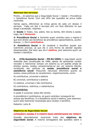 CURSO ON-LINE - D. CONSTITUCIONAL NAS 5 FONTES
PROFESSOR: VÍTOR CRUZ
4
Prof. Vítor Cruz WWW.PONTODOSCONCURSOS.COM.BR
Natureza dos serviços:
Pronto... Já sabemos que a Seguridade Social = Saúde + Previdência
+ Assistência Social. Com isso 40% das questões de prova estão
resolvidas.
Vamos agora, diferenciar as linhas gerais de cada um desses 3
serviços. Cada um dos 3 serviços tem um foco diferente no que
tange a prestação. Vejamos:
1- Saúde = Todos, rico, pobre, feio ou bonito, têm direito à saúde.
Logo, ela é Universal.
2- Previdência Social = Somente quem contribui para o regime é
que terá direito aos benefícios da previdência (aposentadoria, auxílio-
doença...). Ela é contributiva.
3- Assistência Social = Só receberá o benefício aquele que
realmente precisar, já que ela é uma forma de atender àqueles
desamparados. Daí dizer que ela é seletiva, pois seleciona quem vai
receber o benefício.
6. (FJG/Assistente Social - PM-RJ/2005) A seguridade social
instituída pela Constituição de 1988, apesar de apresentar caráter
inovador e intencionar compor um sistema ou um padrão amplo de
direitos sociais, acabou caracterizando-se por um sistema híbrido,
constituído das políticas de saúde, previdência social e
assistência social. Possuindo naturezas diferentes quanto ao
acesso, essas políticas se caracterizam, respectivamente, como:
A) contributiva, universal e seletiva
B) universal, contributiva e seletiva
C) seletiva, universal e não contributiva
D) contributiva, restritiva, e redistributiva
Comentários:
A saúde é universal, todos têm direito.
A previdência é contributiva, só quem contribuir conseguirá ter
acesso aos benefícios. E a Assistência social é seletiva, pois seleciona
quem está realmente necessitado para receber o benefício.
Gabarito: Letra B.
Objetivos da Seguridade Social:
ATENÇÃO!!! AGORA É O PONTO MAIS IMPORTANTE DO TEMA!!!
Questão absurdamente recorrente trata dos objetivos da
seguridade social. A maioria esmagadora das questões sobre o
 